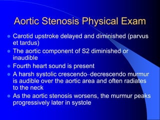 Aortic Stenosis Physical Exam
 Carotid upstroke delayed and diminished (parvus
et tardus)
 The aortic component of S2 diminished or
inaudible
 Fourth heart sound is present
 A harsh systolic crescendo–decrescendo murmur
is audible over the aortic area and often radiates
to the neck
 As the aortic stenosis worsens, the murmur peaks
progressively later in systole
 