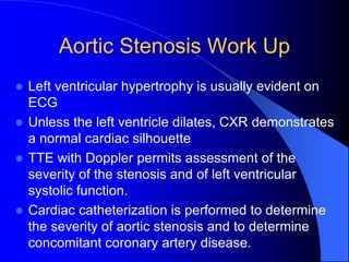 Aortic Stenosis Work Up
 Left ventricular hypertrophy is usually evident on
ECG
 Unless the left ventricle dilates, CXR demonstrates
a normal cardiac silhouette
 TTE with Doppler permits assessment of the
severity of the stenosis and of left ventricular
systolic function.
 Cardiac catheterization is performed to determine
the severity of aortic stenosis and to determine
concomitant coronary artery disease.
 