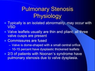 Pulmonary Stenosis
Physiology
 Typically is an isolated abnormality, may occur with
VSD
 Valve leaflets usually are thin and pliant; all three
valve cusps are present
 Commissures are fused
– Valve is dome-shaped with a small central orifice
– 10-15 percent have dysplastic thickened leaflets
 2/3 of patients with Noonan’s syndrome have
pulmonary stenosis due to valve dysplasia.
 