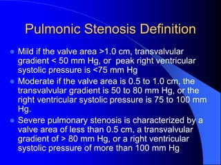 Pulmonic Stenosis Definition
 Mild if the valve area >1.0 cm, transvalvular
gradient < 50 mm Hg, or peak right ventricular
systolic pressure is <75 mm Hg
 Moderate if the valve area is 0.5 to 1.0 cm, the
transvalvular gradient is 50 to 80 mm Hg, or the
right ventricular systolic pressure is 75 to 100 mm
Hg.
 Severe pulmonary stenosis is characterized by a
valve area of less than 0.5 cm, a transvalvular
gradient of > 80 mm Hg, or a right ventricular
systolic pressure of more than 100 mm Hg
 