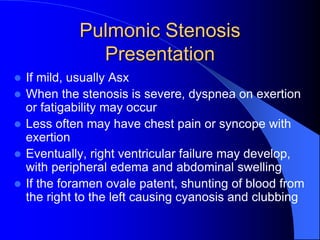 Pulmonic Stenosis
Presentation
 If mild, usually Asx
 When the stenosis is severe, dyspnea on exertion
or fatigability may occur
 Less often may have chest pain or syncope with
exertion
 Eventually, right ventricular failure may develop,
with peripheral edema and abdominal swelling
 If the foramen ovale patent, shunting of blood from
the right to the left causing cyanosis and clubbing
 