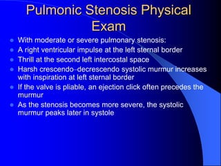 Pulmonic Stenosis Physical
Exam
 With moderate or severe pulmonary stenosis:
 A right ventricular impulse at the left sternal border
 Thrill at the second left intercostal space
 Harsh crescendo–decrescendo systolic murmur increases
with inspiration at left sternal border
 If the valve is pliable, an ejection click often precedes the
murmur
 As the stenosis becomes more severe, the systolic
murmur peaks later in systole
 