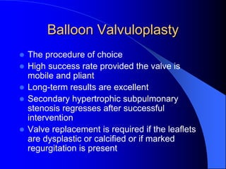 Balloon Valvuloplasty
 The procedure of choice
 High success rate provided the valve is
mobile and pliant
 Long-term results are excellent
 Secondary hypertrophic subpulmonary
stenosis regresses after successful
intervention
 Valve replacement is required if the leaflets
are dysplastic or calcified or if marked
regurgitation is present
 
