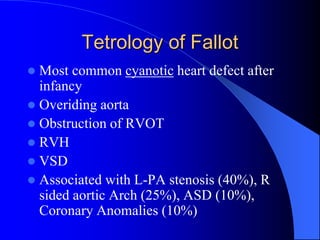 Tetrology of Fallot
 Most common cyanotic heart defect after
infancy
 Overiding aorta
 Obstruction of RVOT
 RVH
 VSD
 Associated with L-PA stenosis (40%), R
sided aortic Arch (25%), ASD (10%),
Coronary Anomalies (10%)
 