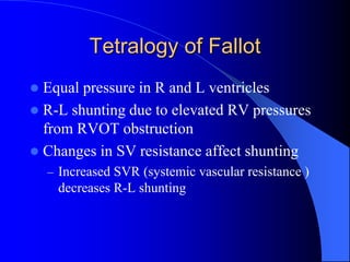 Tetralogy of Fallot
 Equal pressure in R and L ventricles
 R-L shunting due to elevated RV pressures
from RVOT obstruction
 Changes in SV resistance affect shunting
– Increased SVR (systemic vascular resistance )
decreases R-L shunting
 