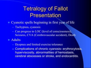 Tetralogy of Fallot
Presentation
 Cyanotic spells beginning in first year of life
– Tachypnea, cyanosis
– Can progress to LOC (level of consciousness),
Seizures, CVA (Cerebrovascular accident), Death
 Adults
– Dyspnea and limited exercise tolerance
– Complications of chronic cyanosis- erythrocytosis,
hyperviscosity, abnormalities of hemostasis,
cerebral abscesses or stroke, and endocarditis.
 