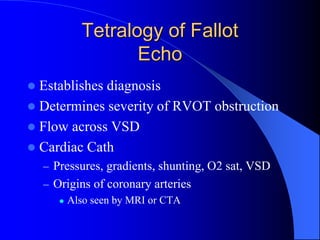 Tetralogy of Fallot
Echo
 Establishes diagnosis
 Determines severity of RVOT obstruction
 Flow across VSD
 Cardiac Cath
– Pressures, gradients, shunting, O2 sat, VSD
– Origins of coronary arteries
 Also seen by MRI or CTA
 