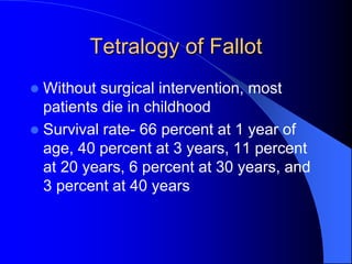Tetralogy of Fallot
 Without surgical intervention, most
patients die in childhood
 Survival rate- 66 percent at 1 year of
age, 40 percent at 3 years, 11 percent
at 20 years, 6 percent at 30 years, and
3 percent at 40 years
 