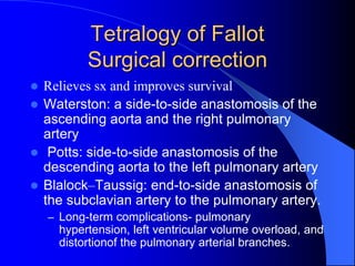 Tetralogy of Fallot
Surgical correction
 Relieves sx and improves survival
 Waterston: a side-to-side anastomosis of the
ascending aorta and the right pulmonary
artery
 Potts: side-to-side anastomosis of the
descending aorta to the left pulmonary artery
 Blalock–Taussig: end-to-side anastomosis of
the subclavian artery to the pulmonary artery.
– Long-term complications- pulmonary
hypertension, left ventricular volume overload, and
distortionof the pulmonary arterial branches.
 
