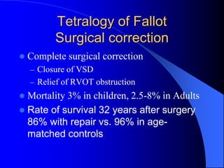 Tetralogy of Fallot
Surgical correction
 Complete surgical correction
– Closure of VSD
– Relief of RVOT obstruction
 Mortality 3% in children, 2.5-8% in Adults
 Rate of survival 32 years after surgery
86% with repair vs. 96% in age-
matched controls
 