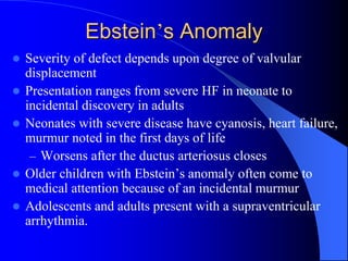 Ebstein’s Anomaly
 Severity of defect depends upon degree of valvular
displacement
 Presentation ranges from severe HF in neonate to
incidental discovery in adults
 Neonates with severe disease have cyanosis, heart failure,
murmur noted in the first days of life
– Worsens after the ductus arteriosus closes
 Older children with Ebstein’s anomaly often come to
medical attention because of an incidental murmur
 Adolescents and adults present with a supraventricular
arrhythmia.
 
