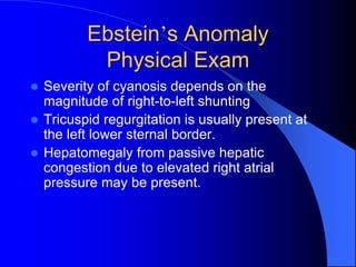 Ebstein’s Anomaly
Physical Exam
 Severity of cyanosis depends on the
magnitude of right-to-left shunting
 Tricuspid regurgitation is usually present at
the left lower sternal border.
 Hepatomegaly from passive hepatic
congestion due to elevated right atrial
pressure may be present.
 