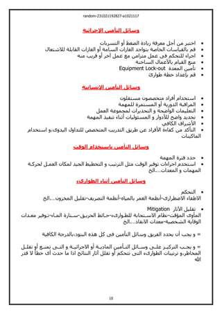 random-231021192827-a1021117
10
‫التأمين‬ ‫وسائل‬
‫اإلجرائية‬

‫اليسربات‬ ‫أ‬ ‫الضغط‬ ‫زيالة‬ ‫معرفة‬ ‫أجل‬ ‫من‬ ‫اخيبر‬

‫السا‬ ‫الغازات‬ ‫بيواجد‬ ‫الخاصة‬ ‫بالقياسات‬ ‫قم‬
‫لالشيعال‬ ‫القابلة‬ ‫الغازات‬ ‫أ‬ ‫مة‬

‫مني‬ ‫قريب‬ ‫أ‬ ‫خر‬ ‫عمل‬ ‫مع‬ ‫ميزامن‬ ‫عمل‬ ‫فت‬ ‫لليحكم‬ ‫اجراء‬

‫الساخنة‬ ‫باألعمال‬ ‫القيام‬ ‫منع‬

‫المعدة‬ ‫تأمين‬
Equipment Lock-out

‫قم‬
‫بإعدال‬
‫خطة‬
‫طوارئ‬
‫التأمين‬ ‫وسائل‬
‫اإلنسانية‬

‫مسيقلون‬ ‫ميخصصون‬ ‫أفرال‬ ‫اسيخدام‬

‫مة‬ ‫للم‬ ‫المسيمرة‬ ‫أ‬ ‫رية‬ ‫الد‬ ‫المراقبة‬

‫ال‬
‫العمل‬ ‫لمجموعة‬ ‫اليحذيرات‬ ‫الواضحة‬ ‫يعليمات‬

‫مة‬ ‫الم‬ ‫تنفيذ‬ ‫أثناء‬ ‫المسئوليات‬ ‫ار‬ ‫لألل‬ ‫اض‬ ‫تحديد‬

‫األشراف‬
‫الكافي‬

‫اسيخدام‬ ،‫ى‬ ‫اليد‬ ‫ل‬ ‫لليدا‬ ‫الميخصو‬ ‫اليدريب‬ ‫طريت‬ ‫عن‬ ‫األفرال‬ ‫كفاءة‬ ‫من‬ ‫اليأكد‬
‫الماكينات‬
‫الوقت‬ ‫باستخدام‬ ‫التأمين‬ ‫وسائل‬

‫مة‬ ‫الم‬ ‫فيرة‬ ‫حدل‬

‫توف‬ ‫اجراءات‬ ‫اسيخدم‬
‫لحركةة‬ ‫العمةل‬ ‫لمكان‬ ‫الجيد‬ ‫اليخطيط‬ ‫اليرتيب‬ ‫مثل‬ ‫الوقت‬ ‫ير‬
‫المعدات‬ ‫مات‬ ‫الم‬
…
‫الخ‬.
‫الطوارىء‬ ‫أثناء‬ ‫التأمين‬ ‫وسائل‬

‫اليحكم‬
‫االضطرارى‬ ‫االطفاء‬
-
‫بالمياا‬ ‫الغمر‬ ‫أنظمة‬
-
‫اليصريف‬ ‫أنظمة‬
-
‫ن‬ ‫المخز‬ ‫تقليل‬
…
‫الخ‬.

‫اآلثار‬ ‫تقليل‬
Mitigation
‫المؤقت‬ ‫ى‬ ‫المأ‬
-
‫للطةوارىء‬ ‫االسةيجابة‬ ‫نظام‬
-
‫حةائط‬
‫الحريةت‬
-
‫المةاء‬ ‫سةيارة‬
-
‫معةدات‬ ‫تةوفير‬
‫الشخصية‬ ‫الوقاية‬
-
‫االنقا‬ ‫معدات‬
…
‫الخ‬.
‫الكافية‬ ‫بالدرجة‬،‫البنول‬ ‫هذا‬ ‫كل‬ ‫فت‬ ‫اليأمين‬ ‫سائل‬ ‫الفريت‬ ‫يحدل‬ ‫أن‬ ‫يجب‬ =
‫ةل‬‫ة‬‫تقل‬ ‫أ‬ ‫ةع‬‫ة‬‫تمن‬ ‫ةت‬‫ة‬‫الي‬ ‫ةة‬‫ة‬‫االجرائي‬ ‫أ‬ ‫ةة‬‫ة‬‫المالي‬ ‫ةأمين‬‫ة‬‫الي‬ ‫ةائل‬‫ة‬‫س‬ ‫ةت‬‫ة‬‫عل‬ ‫ةز‬‫ة‬‫اليركي‬ ‫ةب‬‫ة‬‫يج‬ =
‫تق‬ ‫أ‬ ‫تيحكم‬ ‫اليت‬ ‫الطوارىء‬ ‫ترتيبات‬ ،‫المخاطر‬
‫قدر‬ ‫ال‬ ‫خطأ‬ ‫أى‬ ‫حدث‬ ‫ما‬ ‫ا‬ ‫ا‬ ‫النيائج‬ ‫ثار‬ ‫لل‬
‫هللا‬
 