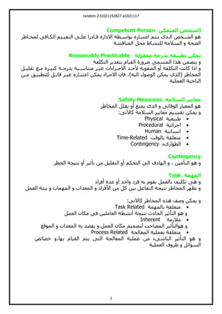 random-231021192827-a1021117
2
‫المتمكن‬ ‫الشخص‬
Competent Person
‫لمخةاطر‬ ‫الكةافت‬ ‫اليقيةيم‬ ‫علةت‬ ‫قةالرا‬ ‫االلارة‬ ‫بواسةطة‬ ‫اعيبةارا‬ ‫يةيم‬ ‫الةذى‬ ‫الشةخو‬ ‫هو‬
‫المناقش‬ ‫محل‬ ‫للنشاط‬ ‫السالمة‬ ‫الصحة‬
‫ة‬
‫معقولة‬ ‫بدرجة‬ ‫تطبيقه‬ ‫يمكن‬
Reasonably Practicable
‫اليكلفة‬ ‫بيقدير‬ ‫القيام‬ ‫رة‬ ‫ضر‬ ‫المسمت‬ ‫هذا‬ ‫ييضمن‬
‫تقليةل‬ ‫مةع‬ ‫كبيةرة‬ ‫بدرجةة‬ ‫ميناسةبة‬ ‫غيةر‬ ‫االجةراءات‬ ‫ألحةد‬ ‫الصعوبة‬ ‫أ‬ ‫اليكلفة‬ ‫كانت‬ ‫ا‬ ‫ا‬
‫مةن‬ ‫لليطبيةت‬ ‫قابةل‬ ‫غيةر‬ ‫اعيبةارا‬ ‫يمكن‬ ‫االجراء‬ ‫فان‬ ،،‫اليي‬ ‫الوصول‬ ‫يمكن‬ ‫(الذى‬ ‫المخاطر‬
‫العملية‬ ‫الناحية‬
‫السالمة‬ ‫معايير‬
Safety Measures
‫المخاطر‬ ‫يقلل‬ ‫أ‬ ‫يمنع‬ ‫الذى‬ ‫الوقائت‬ ‫المعيار‬ ‫هو‬
:‫كاآلتت‬ ‫السالمة‬ ‫معايير‬ ‫تقسيم‬ ‫يمكن‬

‫طبيعية‬
Physical

‫اجرائية‬
Procedural

‫انسانية‬
Human

‫بالوقت‬ ‫ميعلقة‬
Time-Related

‫الطوارىء‬
Contingency
Contingency
‫الي‬ ‫هو‬
‫الخطر‬ ‫نييجة‬ ‫أ‬ ‫تأثير‬ ‫من‬ ‫اليقليل‬ ‫أ‬ ‫اليحكم‬ ‫الت‬ ‫الف‬ ‫ال‬ ، ‫أمين‬
‫المهمة‬
Task
‫أفرال‬ ‫عدة‬ ‫أ‬ ‫احد‬ ‫فرل‬ ‫بي‬ ‫يقوم‬ ‫بالعمل‬ ‫تكليف‬ ‫هت‬
‫العمل‬ ‫بيئة‬ ‫مات‬ ‫الم‬ ‫المعدات‬ ‫األفرال‬ ‫من‬ ‫كل‬ ‫بين‬ ‫اليفاعل‬ ‫نييجة‬ ‫المخاطر‬ ‫ر‬ ‫تظ‬
:‫كاآلتت‬ ‫المخاطر‬ ‫هذا‬ ‫صف‬ ‫يمكن‬

‫مة‬ ‫بالم‬ ‫ميعلقة‬
Task Related
‫العمل‬ ‫مكان‬ ‫فت‬ ‫العاملين‬ ‫أنشطة‬ ‫نييجة‬ ‫الحالث‬ ‫اليأثير‬ ‫هو‬

‫مالزمة‬
Inherent
‫الموقع‬ ‫المعدات‬ ‫بي‬ ‫يقصد‬ ،‫العمل‬ ‫مكان‬ ‫ليصميم‬ ‫المصاحب‬ ‫هواليأثير‬

‫المعالجة‬ ‫بعملية‬ ‫ميعلقة‬
Process Related
‫خصائو‬ ،‫ا‬ ‫ب‬ ‫القيام‬ ‫ييم‬ ‫اليت‬ ‫المعالجة‬ ‫عملية‬ ‫من‬ ‫الناشتء‬ ‫اليأثير‬ ‫هو‬
‫ا‬
‫العملية‬ ‫ف‬ ‫ظر‬ ‫لسوائل‬
 