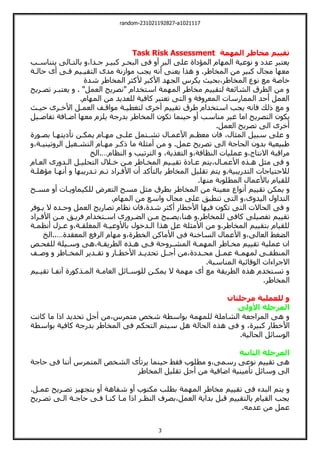 random-231021192827-a1021117
3
‫المهمة‬ ‫مخاطر‬ ‫تقييم‬
Task Risk Assessment
‫ييناسةب‬ ‫باليةالت‬ ،‫جةدا‬ ‫كبيةر‬ ‫البحةر‬ ‫فت‬ ‫أ‬ ‫البر‬ ‫علت‬ ‫المؤلاة‬ ‫ام‬ ‫الم‬ ‫نوعية‬ ‫عدل‬ ‫يعيبر‬
‫حالةة‬ ‫أى‬ ‫فةت‬ ‫اليقيةيم‬ ‫مدى‬ ‫موازنة‬ ‫يجب‬ ‫أني‬ ‫يعنت‬ ‫هذا‬ .‫المخاطر‬ ‫من‬ ‫كبير‬ ‫مجال‬ ‫ا‬ ‫مع‬
‫يكرس‬ ‫بحيث‬،‫المخاطر‬ ‫نوع‬ ‫مع‬ ‫خاصة‬
‫شدة‬ ‫المخاطر‬ ‫ألكثر‬ ‫األكبر‬ ‫د‬ ‫الج‬
‫تصةري‬ ‫يعيبةر‬ . "‫العمل‬ ‫"نصري‬ ‫اسيخدام‬ ‫مة‬ ‫الم‬ ‫مخاطر‬ ‫ليقييم‬ ‫الشائعة‬ ‫الطرق‬ ‫من‬
.‫ام‬ ‫الم‬ ‫من‬ ‫للعديد‬ ‫كافية‬ ‫تعيبر‬ ‫اليت‬ ‫فة‬ ‫المعر‬ ‫الممارسات‬ ‫أحد‬ ‫العمل‬
‫حيةث‬ ‫األخةرى‬ ‫العمةل‬ ‫مواقةف‬ ‫ليغطيةة‬ ‫أخرى‬ ‫تقييم‬ ‫طرق‬ ‫اسيخدام‬ ‫يجب‬ ‫فاني‬ ‫لك‬ ‫مع‬
‫اليصري‬ ‫يكون‬
‫تفاصةيل‬ ‫اضةافة‬ ‫ا‬ ‫مع‬ ‫يلزم‬ ‫بدرجة‬ ‫المخاطر‬ ‫تكون‬ ‫حينما‬ ‫أ‬ ‫مناسب‬ ‫غير‬ ‫اما‬
.‫العمل‬ ‫تصري‬ ‫الت‬ ‫أخرى‬
‫بصةورة‬ ‫ةا‬ ‫تأليي‬ ‫يمكةن‬ ‫ةام‬ ‫م‬ ‫علةت‬ ‫تشةيمل‬ ‫األعمةال‬ ‫معظةم‬ ‫فان‬ ،‫المثال‬ ‫سبيل‬ ‫علت‬
،‫تينيةة‬ ‫الر‬ ‫اليشةغيل‬ ‫ةام‬ ‫م‬ ‫كةر‬ ‫ما‬ ‫أمثلة‬ ‫من‬ .‫عمل‬ ‫تصري‬ ‫الت‬ ‫الحاجة‬ ‫ن‬ ‫بد‬ ‫طبيعية‬
‫عمل‬ ،‫االنياج‬ ‫مراقبة‬
‫النظام‬ ‫اليرتيب‬ ،‫اليغذية‬ ،‫النظافة‬ ‫يات‬
…
‫الخ‬.
‫العةام‬ ‫رى‬ ‫الةد‬ ‫اليحليةل‬ ‫خةالل‬ ‫مةن‬ ‫المخةاطر‬ ‫تقيةيم‬ ‫عةالة‬ ‫ييم‬،‫األعمةال‬ ‫هةذا‬ ‫مثل‬ ‫فت‬
‫مؤهلةة‬ ‫ةا‬ ‫أن‬ ‫ا‬ ‫تةدريب‬ ‫تةم‬ ‫األفةرال‬ ‫أن‬ ‫باليأكد‬ ‫المخاطر‬ ‫تقليل‬ ‫ييم‬ .‫اليدريبية‬ ‫لالحيياجات‬
.‫ا‬ ‫من‬ ‫المطلوبة‬ ‫باألعمال‬ ‫للقيام‬
‫مع‬ ‫أنواع‬ ‫تقييم‬ ‫يمكن‬
‫مسة‬ ‫أ‬ ‫يةات‬ ‫للكيما‬ ‫اليعرض‬ ‫مس‬ ‫مثل‬ ‫بطرق‬ ‫المخاطر‬ ‫من‬ ‫ينة‬
.‫ام‬ ‫الم‬ ‫من‬ ‫اسع‬ ‫مجال‬ ‫علت‬ ‫تنطبت‬ ‫اليت‬ ،‫ى‬ ‫اليد‬ ‫ل‬ ‫اليدا‬
‫يةوفر‬ ‫ال‬ ‫حةدا‬ ‫العمل‬ ‫تصاري‬ ‫نظام‬ ‫فان‬،‫شدة‬ ‫أكثر‬ ‫األخطار‬ ‫ا‬ ‫في‬ ‫تكون‬ ‫اليت‬ ‫الحاالت‬ ‫فت‬
‫األفةرا‬ ‫مةن‬ ‫فريةت‬ ‫اسةيخدام‬ ‫رى‬ ‫الضةر‬ ‫مةن‬ ‫يصةب‬،‫هنا‬ .‫للمخاطر‬ ‫كافت‬ ‫تفصيلت‬ ‫تقييم‬
‫ل‬
‫أنظمةة‬ ‫عةزل‬ ،‫المغلقةة‬ ‫عيةة‬ ‫باأل‬ ‫الةدخول‬ ‫هذا‬ ‫عل‬ ‫األمثلة‬ ‫من‬ .‫المخاطر‬ ‫بيقييم‬ ‫للقيام‬
‫المعقدة‬ ‫الرفع‬ ‫ام‬ ‫م‬ ،‫الخطرة‬ ‫األماكن‬ ‫فت‬ ‫الساخنة‬ ‫األعمال‬ ،‫العالت‬ ‫الضغط‬
…
‫الخ‬..
‫للفحةو‬ ‫سةيلة‬ ‫هت‬،‫الطريقةة‬ ‫هةذا‬ ‫فةت‬ ‫حة‬ ‫المشةر‬ ‫مةة‬ ‫الم‬ ‫مخةاطر‬ ‫تقييم‬ ‫عملية‬ ‫ان‬
‫تح‬ ‫ةل‬‫ة‬‫أج‬ ‫من‬،‫ةدلة‬‫ة‬‫مح‬ ‫ةل‬‫ة‬‫عم‬ ‫ةة‬‫ة‬‫م‬ ‫لم‬ ‫ةت‬‫ة‬‫المنطق‬
‫ةف‬‫ة‬‫ص‬ ‫ةاطر‬‫ة‬‫المخ‬ ‫ةدير‬‫ة‬‫تق‬ ‫ةار‬‫ة‬‫األخط‬ ‫ةد‬‫ة‬‫دي‬
.‫المناسبة‬ ‫الوقائية‬ ‫االجراءات‬
‫تقيةيم‬ ‫نفةا‬ ‫المةذكورة‬ ‫العامةة‬ ‫للوسةائل‬ ‫يمكةن‬ ‫ال‬ ‫مة‬ ‫م‬ ‫أى‬ ‫مع‬ ‫الطريقة‬ ‫هذا‬ ‫تسيخدم‬
.‫المخاطر‬
‫مرحلتان‬ ‫للعملية‬ ‫و‬
‫األولى‬ ‫المرحلة‬
‫كانت‬ ‫ما‬ ‫ا‬ ‫ا‬ ‫تحديد‬ ‫أجل‬ ‫من‬،‫ميمرس‬ ‫شخو‬ ‫بواسطة‬ ‫مة‬ ‫للم‬ ‫الشاملة‬ ‫المراجعة‬ ‫هت‬
‫األخ‬
‫بواسطة‬ ‫كافية‬ ‫بدرجة‬ ‫المخاطر‬ ‫فت‬ ‫اليحكم‬ ‫سييم‬ ‫هل‬ ‫الحالة‬ ‫هذا‬ ‫فت‬ ،‫كبيرة‬ ‫طار‬
.‫الحالية‬ ‫الوسائل‬
‫الثانية‬ ‫المرحلة‬
‫حاجة‬ ‫فت‬ ‫أننا‬ ‫الميمرس‬ ‫الشخو‬ ‫يرتأى‬ ‫حينما‬ ‫فقط‬ ‫مطلوب‬ ،‫رسمت‬ ‫نوعت‬ ‫تقييم‬ ‫هت‬
‫المخاطر‬ ‫تقليل‬ ‫أجل‬ ‫من‬ ‫اضافية‬ ‫تأمينية‬ ‫سائل‬ ‫الت‬
‫مة‬ ‫الم‬ ‫مخاطر‬ ‫تقييم‬ ‫فت‬ ‫البدء‬ ‫ييم‬
.‫عمةل‬ ‫تصةري‬ ‫يز‬ ‫بيج‬ ‫أ‬ ‫شفاهة‬ ‫أ‬ ‫مكيوب‬ ‫بطلب‬
‫تصةري‬ ‫الةت‬ ‫حاجةة‬ ‫فةت‬ ‫كنةا‬ ‫مةا‬ ‫ا‬ ‫ا‬ ‫النظةر‬ ‫بصرف‬،‫العمل‬ ‫بداية‬ ‫قبل‬ ‫ياليقييم‬ ‫القيام‬ ‫يجب‬
.‫عدمي‬ ‫من‬ ‫عمل‬
 
