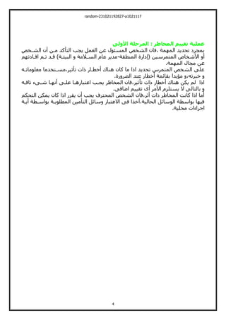 random-231021192827-a1021117
4
‫األولى‬ ‫المرحلة‬ : ‫المخاطر‬ ‫تقييم‬ ‫عملية‬
‫الشةخو‬ ‫أن‬ ‫مةن‬ ‫اليأكد‬ ‫يجب‬ ‫العمل‬ ‫عن‬ ‫المسئول‬ ‫الشخو‬ ‫فان‬، ‫مة‬ ‫الم‬ ‫تحديد‬ ‫بمجرل‬
‫الميم‬ ‫األشخاص‬ ‫أ‬
( ‫رسين‬
‫إلارة‬
‫المنطقة‬
-
‫م‬ ‫افةالت‬ ‫تةم‬ ‫قةد‬ ،‫البيئةة‬ ‫السةالمة‬ ‫عام‬ ‫مدير‬
.‫مة‬ ‫الم‬ ‫مجال‬ ‫عن‬
‫معلوماتةي‬ ‫مسةيخدما‬،‫تأثير‬ ‫ات‬ ‫أخطةار‬ ‫هناك‬ ‫كان‬ ‫ما‬ ‫ا‬ ‫ا‬ ‫تحديد‬ ‫الميمرس‬ ‫الشخو‬ ‫علت‬
.‫رة‬ ‫الضر‬ ‫عند‬ ‫أخطار‬ ‫بقائمة‬ ‫مؤيدا‬ ،‫خبرتي‬
‫اعيب‬ ‫يجةب‬ ‫المخاطر‬ ‫فان‬،‫تأثير‬ ‫ات‬ ‫أخطار‬ ‫هناك‬ ‫يكن‬ ‫لم‬ ‫ا‬ ‫ا‬
‫تافةي‬ ‫شةتء‬ ‫ةا‬ ‫أن‬ ‫علةت‬ ‫ارهةا‬
.‫اضافت‬ ‫تقييم‬ ‫أى‬ ‫األمر‬ ‫يسيلزم‬ ‫ال‬ ‫باليالت‬
‫اليحكم‬ ‫يمكن‬ ‫كان‬ ‫ا‬ ‫ا‬ ‫يقرر‬ ‫أن‬ ‫يجب‬ ‫المحيرف‬ ‫الشخو‬ ‫فان‬،‫أثر‬ ‫ات‬ ‫المخاطر‬ ‫كانت‬ ‫ا‬ ‫ا‬ ‫أما‬
‫أيةة‬ ‫بواسةطة‬ ‫المطلوبةة‬ ‫اليأمين‬ ‫سائل‬ ‫االعيبار‬ ‫فت‬ ‫خذا‬ ،‫الحالية‬ ‫الوسائل‬ ‫بواسطة‬ ‫ا‬ ‫في‬
.‫محلية‬ ‫اجراءات‬
 