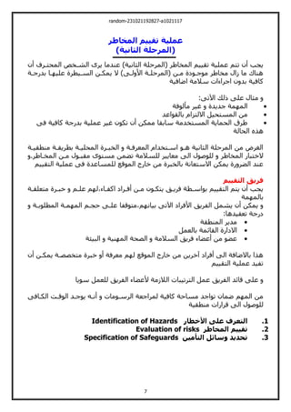 random-231021192827-a1021117
7
‫المخاطر‬ ‫تقييم‬ ‫عملية‬
)‫الثانية‬ ‫(المرحلة‬
‫أن‬ ‫المحيةرف‬ ‫الشةخو‬ ‫يرى‬ ‫عندما‬ ،‫الثانية‬ ‫(المرحلة‬ ‫المخاطر‬ ‫تقييم‬ ‫عملية‬ ‫تيم‬ ‫أن‬ ‫يجب‬
‫بدرجةة‬ ‫ةا‬ ‫علي‬ ‫السةيطرة‬ ‫يمكةن‬ ‫ال‬ ،‫لةت‬ ‫األ‬ ‫(المرحلةة‬ ‫مةن‬ ‫موجةولة‬ ‫مخاطر‬ ‫زال‬ ‫ما‬ ‫هناك‬
‫اضافية‬ ‫سالمة‬ ‫اجراءات‬ ‫ن‬ ‫بد‬ ‫كافية‬
‫لك‬ ‫علت‬ ‫مثال‬
:‫اآلتت‬

‫مألوفة‬ ‫غير‬ ‫جديدة‬ ‫مة‬ ‫الم‬

‫بالقواعد‬ ‫االليزام‬ ‫المسيحيل‬ ‫من‬

‫فت‬ ‫كافية‬ ‫بدرجة‬ ‫عملية‬ ‫غير‬ ‫تكون‬ ‫أن‬ ‫ممكن‬ ‫سابقا‬ ‫المسيخدمة‬ ‫الحماية‬ ‫طرق‬
‫الحالة‬ ‫هذا‬
‫منطقيةة‬ ‫بطريقةة‬ ‫المحليةة‬ ‫الخبةرة‬ ‫المعرفةة‬ ‫اسةيخدام‬ ‫هةو‬ ‫الثانية‬ ‫المرحلة‬ ‫من‬ ‫الغرض‬
‫للس‬ ‫معايير‬ ‫الت‬ ‫للوصول‬ ‫المخاطر‬ ‫الخيبار‬
.‫المخةاطر‬ ‫مةن‬ ‫مقبةول‬ ‫مسيوى‬ ‫تضمن‬ ‫المة‬
‫اليقييم‬ ‫عملية‬ ‫فت‬ ‫للمساعدة‬ ‫الموقع‬ ‫خارج‬ ‫من‬ ‫بالخبرة‬ ‫االسيعانة‬ ‫يمكن‬ ‫رة‬ ‫الضر‬ ‫عند‬
‫التقييم‬ ‫فريق‬
‫ميعلقةة‬ ‫خبةرة‬ ‫علةم‬ ‫م‬ ‫ل‬،‫اكفةاء‬ ‫أفةرال‬ ‫مةن‬ ‫ييكةون‬ ‫فريةت‬ ‫بواسةطة‬ ‫اليقييم‬ ‫ييم‬ ‫أن‬ ‫يجب‬
‫مة‬ ‫بالم‬
‫ميوقفا‬،‫م‬ ‫بيان‬ ‫اآلتت‬ ‫األفرال‬ ‫الفريت‬ ‫يشمل‬ ‫أن‬ ‫يمكن‬
‫المطلوبةة‬ ‫مةة‬ ‫الم‬ ‫حجةم‬ ‫علةت‬
:‫تعقيدها‬ ‫لرجة‬

‫المنطقة‬ ‫مدير‬

‫بالعمل‬ ‫القائمة‬ ‫االلارة‬

‫البيئة‬ ‫نية‬ ‫الم‬ ‫الصحة‬ ‫السالمة‬ ‫فريت‬ ‫أعضاء‬ ‫من‬ ‫عضو‬
‫أن‬ ‫يمكةن‬ ‫ميخصصةة‬ ‫خبرة‬ ‫أ‬ ‫معرفة‬ ‫م‬ ‫ل‬ ‫الموقع‬ ‫خارج‬ ‫من‬ ‫خرين‬ ‫أفرال‬ ‫الت‬ ‫باالضافة‬ ‫هذا‬
‫اليقييم‬ ‫عملية‬ ‫تفيد‬
‫اليرتيبا‬ ‫عمل‬ ‫الفريت‬ ‫قائد‬ ‫علت‬
‫سويا‬ ‫للعمل‬ ‫الفريت‬ ‫ألعضاء‬ ‫الالزمة‬ ‫ت‬
‫الكةافت‬ ‫الوقةت‬ ‫يوجةد‬ ‫أنةي‬ ‫الرسةومات‬ ‫لمراجعة‬ ‫كافية‬ ‫مساحة‬ ‫تواجد‬ ‫ضمان‬ ‫م‬ ‫الم‬ ‫من‬
‫منطقية‬ ‫قرارات‬ ‫الت‬ ‫للوصول‬
1
.
‫األخطار‬ ‫على‬ ‫التعرف‬
Identification of Hazards
2
.
‫المخاطر‬ ‫تقييم‬
Evaluation of risks
3
.
‫التأمين‬ ‫وسائل‬ ‫تحديد‬
Specification of Safeguards
 