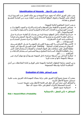 random-231021192827-a1021117
8
‫األخطار‬ ‫على‬ ‫التعرف‬
Identification of Hazards
‫ليةرى‬ ‫رة‬ ‫الضةر‬ ‫عنةد‬ ‫العمل‬ ‫مكان‬ ‫ر‬ ‫يز‬ ،‫مة‬ ‫الم‬ ‫جيدا‬ ‫م‬ ‫يف‬ ‫أني‬ ‫اليأكد‬ ‫الفريت‬ ‫علت‬ ‫يجب‬
‫للمصةنع‬ ‫العنايةة‬ ‫مةن‬ ‫مزيةد‬ ‫اعطةاء‬ ‫يجةب‬ .‫الحالية‬ ‫الموقع‬ ‫ف‬ ‫ظر‬ ‫الطبيعة‬ ‫علت‬ ‫المكان‬
.‫معداتي‬ ‫ر‬ ‫المجا‬
‫المفاهي‬ ‫اخيبار‬ ‫يجب‬
:‫مة‬ ‫للم‬ ‫اليالية‬ ‫م‬

،،‫(الفولةت‬ ‫ةد‬ ‫الج‬ ‫االتةزان‬ ،‫الحةرارة‬ ‫الضةغط‬:‫مثل‬ ‫األنظمة‬ ‫المصنع‬ ‫خصائو‬
‫ةب‬
‫ة‬‫اس‬ ‫الر‬ ‫الشةموع‬ ‫ةل‬
‫ة‬‫الرم‬ ،‫الفةوم‬ ،‫ةامة‬
‫ة‬‫الس‬ ‫الغةازات‬ ،‫جين‬ ‫ةدر‬
‫ة‬‫ي‬ ‫ال‬ ‫كبريييةد‬
‫كربونية‬ ‫يدر‬ ‫ال‬
…
‫الخ‬.

‫مثةل‬ ‫حساسةة‬ ‫أنظمةة‬ ‫أ‬ ‫حةدات‬ ‫من‬ ‫قربي‬ ‫نييجة‬ ‫الموقع‬ ‫لاخل‬ ‫المكان‬ ‫حساسية‬
‫أنظ‬ ‫مةةداخل‬
‫غرفةةة‬ ،‫الميفجةةرة‬ ‫المةةوال‬ ‫مخةةزن‬ ،‫الشةةعلة‬ ‫مجمةةع‬ ،‫اليكييةةف‬ ‫مةةة‬
‫االضةطرارى‬ ‫العةزل‬ ‫بلةف‬ ،‫الةيحكم‬
ESDV
،‫المنشةوت‬ ‫تحميةل‬ ‫أجةزاء‬ ،
‫المسيولعات‬
……
‫الخ‬

‫تصةةةةريف‬،‫الرفع‬: ‫مثةةةةل‬ ‫مةةةةة‬ ‫بالم‬ ‫للقيةةةةام‬ ‫رية‬ ‫الضةةةةر‬ ‫الحساسةةةةة‬ ‫األنشةةةةطة‬
‫الخاملة‬ ‫الغازات‬ ‫اسيخدام‬،‫السوائل‬
Inerting
‫ال‬،‫الغسيل‬،‫العزل‬
‫عية‬ ‫أ‬ ‫الت‬ ‫دخول‬
‫اليت‬ ‫العدل‬ ‫اسيخدام‬،‫الفضالت‬ ‫المعدات‬،‫الموال‬ ‫نقل‬،‫ارتفاعات‬ ‫علت‬ ‫العمل‬،‫مغلقة‬
‫الكةةابالت‬ ‫اسةةيخدام‬،‫المسامير‬ ‫تربيط‬،‫اليجليخ‬،‫السةةاخنة‬ ‫األعمال‬،‫بالطاقةةة‬ ‫تةةدار‬
‫الخراطيم‬
………
‫الخ‬.

‫غيةر‬ ‫أخرى‬ ‫ام‬ ‫م‬ ‫مع‬ ‫أ‬،‫ا‬ ‫نفس‬ ‫مة‬ ‫الم‬ ‫لاخل‬ ‫ميزامنة‬ ‫أنشطة‬ ‫بين‬ ‫اليداخل‬ ‫امكانية‬
‫مرتبطة‬
‫قريبا‬ ‫تحدث‬ ‫ا‬ ‫ات‬ ‫مة‬ ‫بالم‬
‫أجةل‬ ‫من‬ ‫المالحظات‬ ‫كيابة‬ ،‫الورق‬ ‫علت‬ ‫مة‬ ‫بالم‬ ‫الخاصة‬ ‫الخطوات‬ ‫ميابعة‬ ‫المفيد‬ ‫من‬
‫المجموعة‬ ‫بواسطة‬ ‫اليالية‬ ‫المناقشة‬
‫المخاطر‬ ‫تقييم‬
Evaluation of risks
‫عليةي‬ ‫يجةب‬ ‫الفريةت‬ ‫فان‬،‫مةة‬ ‫الم‬ ‫بمجال‬ ‫لراية‬ ‫علت‬ ‫الفريت‬ ‫أفرال‬ ‫جميع‬ ‫يصب‬ ‫أن‬ ‫بمجرل‬
‫تسج‬
.‫البارزة‬ ‫األخطار‬ ‫جميع‬ ‫يل‬
:‫حسب‬ ‫تقييمي‬ ‫يجب‬،‫األخطار‬ ‫قائمة‬ ‫فت‬ ‫خطر‬ ‫كل‬ ‫من‬ ‫تنشأ‬ ‫اليت‬ ‫المخاطر‬

‫خطأ‬ ‫أى‬ ‫ث‬ ‫حد‬ ‫حالة‬ ‫فت‬،‫الخطر‬ ‫ليأثيرات‬ ‫المحيملة‬ ‫الشدة‬

‫الخطر‬ ‫ث‬ ‫حد‬ ‫احيمالية‬
‫الخطر‬ ‫تأثير‬ = ‫المخاطر‬
x
‫االحتمالية‬
Risk = Hazard Effect x Probability
 