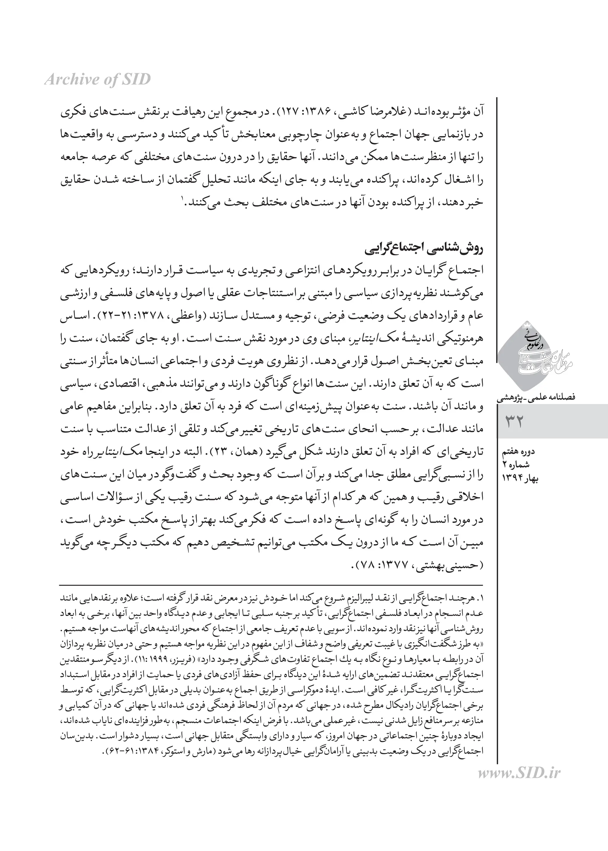 ‫پژوهشی‬_‫علمی‬‫فصلنامه‬
‫هفتم‬ ‫دوره‬
2 ‫شماره‬
1394 ‫بهار‬
32
‫فكری‬‫‌های‬‫ت‬‫ـن‬‫ـ‬‫س‬‫نقش‬‫بر‬‫رهیافت‬‫این‬‫مجموع‬ ‫در‬.)127:1386،‫کاشــی‬ ‫(غالمرضا‬‫‌انــد‬‫ه‬‫بود‬‫مؤثــر‬‫آن‬
‫‌ها‬‫ت‬‫واقعی‬‫به‬‫ـی‬‫ـ‬‫س‬‫دستر‬ ‫و‬‫‌كنند‬‫ی‬‫م‬‫کید‬ ‫تأ‬‫معنابخش‬‫چارچوبی‬‫‌عنوان‬‫ه‬‫ب‬ ‫و‬‫اجتماع‬‫جهان‬‫بازنمایی‬ ‫در‬
‫جامعه‬‫عرصه‬‫كه‬ ‫مختلفی‬‫‌های‬‫ت‬‫سن‬‫درون‬ ‫در‬‫را‬‫حقایق‬‫آنها‬.‫‌دانند‬‫ی‬‫م‬‫ممكن‬‫‌ها‬‫ت‬‫سن‬‫منظر‬ ‫از‬‫تنها‬‫را‬
‫حقایق‬‫ـدن‬‫ـ‬‫ش‬‫ـاخته‬‫ـ‬‫س‬ ‫از‬‫گفتمان‬ ‫تحلیل‬‫مانند‬‫اینكه‬‫جای‬‫به‬ ‫و‬‫‌یابند‬‫ی‬‫م‬‫كنده‬‫پرا‬،‫‌اند‬‫ه‬‫كرد‬ ‫اشــغال‬‫را‬
1
.‫‌كنند‬‫ی‬‫م‬‫بحث‬‫مختلف‬‫‌های‬‫ت‬‫سن‬ ‫در‬‫آنها‬‫بودن‬‫كنده‬‫پرا‬ ‫از‬،‫دهند‬‫خبر‬
‫‌گرایی‬‫ع‬‫اجتما‬‫‌شناسی‬‫ش‬‫رو‬
‫که‬ ‫رویکردهایی‬‫ـد؛‬‫ـ‬‫ن‬‫دار‬ ‫قــرار‬‫سیاســت‬‫به‬‫تجریدی‬ ‫و‬‫انتزاعــی‬‫رویکردهــای‬‫برابــر‬ ‫در‬‫گرایــان‬ ‫اجتمــاع‬
‫ـی‬‫ـ‬‫ش‬‫ارز‬ ‫و‬‫ـفی‬‫ـ‬‫س‬‫فل‬‫‌های‬‫ه‬‫پای‬ ‫و‬‫اصول‬‫یا‬‫عقلی‬‫اســتنتاجات‬‫بر‬‫مبتنی‬‫را‬‫سیاســی‬‫‌پردازی‬‫ه‬‫نظری‬‫‌کوشــند‬‫ی‬‫م‬
‫ـاس‬‫ـ‬‫س‬‫ا‬.)22-21:1378،‫(واعظی‬‫ســازند‬‫مســتدل‬ ‫و‬‫توجیه‬،‫فرضی‬‫وضعیت‬‫یک‬‫قراردادهای‬ ‫و‬‫عام‬
‫را‬‫سنت‬،‫گفتمان‬ ‫جای‬‫به‬ ‫او‬.‫اســت‬‫ســنت‬‫نقش‬‫مورد‬ ‫در‬‫وی‬‫مبنای‬،‫‌اینتایر‬‫ک‬‫م‬‫اندیشــۀ‬‫هرمنوتیکی‬
‫ـنتی‬‫ـ‬‫س‬ ‫از‬‫متأثر‬‫‌ها‬‫ن‬‫ـا‬‫ـ‬‫س‬‫ان‬‫اجتماعی‬ ‫و‬‫فردی‬‫هویت‬‫وی‬‫نظر‬ ‫از‬.‫‌دهــد‬‫ی‬‫م‬ ‫قرار‬‫اصــول‬‫‌بخــش‬‫ن‬‫تعی‬‫مبنــای‬
‫سیاسی‬،‫اقتصادی‬،‫مذهبی‬‫‌توانند‬‫ی‬‫م‬ ‫و‬‫دارند‬‫گون‬‫گونا‬ ‫انواع‬‫‌ها‬‫ت‬‫سن‬‫این‬.‫دارند‬‫تعلق‬‫آن‬‫به‬‫که‬ ‫است‬
‫عامی‬‫مفاهیم‬‫بنابراین‬.‫دارد‬‫تعلق‬‫آن‬‫به‬‫فرد‬‫که‬ ‫است‬‫‌ای‬‫ه‬‫‌زمین‬‫ش‬‫پی‬‫‌عنوان‬‫ه‬‫ب‬‫سنت‬.‫باشند‬‫آن‬‫مانند‬ ‫و‬
‫سنت‬‫با‬‫متناسب‬‫عدالت‬ ‫از‬‫تلقی‬ ‫و‬‫‌کند‬‫ی‬‫م‬‫تغییر‬‫تاریخی‬‫‌های‬‫ت‬‫سن‬‫انحای‬‫حسب‬‫بر‬،‫عدالت‬‫مانند‬
‫خود‬‫راه‬‫‌اینتایر‬‫ک‬‫م‬‫اینجا‬ ‫در‬‫البته‬.)23،‫(همان‬‫‌گیرد‬‫ی‬‫م‬‫شکل‬‫دارند‬‫تعلق‬‫آن‬‫به‬‫افراد‬‫که‬ ‫‌ای‬‫ی‬‫تاریخ‬
‫‌های‬‫ت‬‫ـن‬‫ـ‬‫س‬‫این‬‫میان‬ ‫در‬‫‌گو‬‫و‬‌‫ت‬‫گف‬ ‫و‬‫بحث‬‫وجود‬‫که‬ ‫اســت‬‫آن‬‫بر‬ ‫و‬‫‌کند‬‫ی‬‫م‬‫جدا‬‫مطلق‬‫‌گرایی‬‫ی‬‫نســب‬ ‫از‬‫را‬
‫ـی‬‫ـ‬‫س‬‫اسا‬‫ـؤاالت‬‫ـ‬‫س‬ ‫از‬‫یکی‬‫رقیب‬‫ســنت‬‫که‬ ‫‌شــود‬‫ی‬‫م‬‫متوجه‬‫آنها‬ ‫از‬‫کدام‬ ‫هر‬‫که‬ ‫همین‬ ‫و‬‫رقیــب‬‫اخالقــی‬
،‫ــت‬‫س‬‫ا‬‫خودش‬‫مکتب‬‫پاســخ‬ ‫از‬‫بهتر‬‫‌کند‬‫ی‬‫م‬‫فکر‬‫که‬ ‫اســت‬‫داده‬‫پاســخ‬‫‌ای‬‫ه‬‫گون‬ ‫به‬‫را‬‫انســان‬‫مورد‬ ‫در‬
‫‌گوید‬‫ی‬‫م‬‫چه‬‫ـر‬‫ـ‬‫گ‬‫دی‬‫مکتب‬‫که‬ ‫دهیم‬‫تشــخیص‬‫‌توانیم‬‫ی‬‫م‬‫مکتب‬‫یــک‬‫درون‬ ‫از‬‫ما‬‫کــه‬ ‫اســت‬‫آن‬‫مبیــن‬
.)78:1377،‫‌بهشتی‬‫ی‬‫(حسین‬
‫مانند‬‫نقدهایی‬‫بر‬‫عالوه‬‫ـت؛‬‫ـ‬‫س‬‫ا‬‫گرفته‬ ‫قرار‬‫نقد‬‫معرض‬ ‫در‬‫نیز‬‫خــودش‬‫اما‬‫‌کند‬‫ی‬‫م‬‫شــروع‬‫لیبرالیزم‬‫نقــد‬ ‫از‬‫‌گرایــی‬‫ع‬‫اجتما‬‫هرچنــد‬.1
‫ابعاد‬‫به‬‫ـی‬‫ـ‬‫خ‬‫بر‬،‫آنها‬‫بین‬‫واحد‬‫دیــدگاه‬‫عدم‬‫و‬‫ایجابی‬‫تــا‬‫ســلبی‬‫جنبه‬‫بر‬‫کید‬ ‫تأ‬،‫‌گرایی‬‫ع‬‫اجتما‬‫فلســفی‬‫ابعــاد‬ ‫در‬‫انســجام‬‫عــدم‬
.‫هستیم‬‫مواجه‬‫آنهاست‬‫‌های‬‫ه‬‫اندیش‬‫محور‬‫که‬ ‫اجتماع‬‫از‬‫جامعی‬‫تعریف‬‫عدم‬‫با‬‫سویی‬‫از‬.‫‌اند‬‫ه‬‫نمود‬‫وارد‬‫نقد‬‫نیز‬‫آنها‬‫‌شناسی‬‫ش‬‫رو‬
‫پردازان‬‫نظریه‬‫میان‬ ‫در‬‫حتی‬‫و‬‫هستیم‬‫مواجه‬‫نظریه‬‫این‬ ‫در‬‫مفهوم‬‫این‬ ‫از‬‫شفاف‬‫و‬‫واضح‬‫تعریفی‬‫غیبت‬‫با‬‫‌انگیزی‬‫ت‬‫شگف‬ ‫طرز‬‫«به‬
‫منتقدین‬‫ـو‬‫ـ‬‫س‬‫دیگر‬ ‫از‬.)11:1999،‫(فریــزر‬»‫دارد‬‫وجــود‬‫شــگرفی‬‫‌های‬‫ت‬‫تفاو‬‫اجتماع‬‫یك‬‫بــه‬‫نگاه‬‫نــوع‬‫و‬‫معیارهــا‬‫بــا‬‫رابطــه‬ ‫در‬‫آن‬
‫ــتبداد‬‫س‬‫ا‬‫مقابل‬ ‫در‬‫افراد‬ ‫از‬‫حمایت‬‫یا‬‫فردی‬‫‌های‬‫ی‬‫آزاد‬‫حفظ‬‫بــرای‬‫دیدگاه‬‫این‬‫شــدۀ‬‫ارایه‬‫‌های‬‫ن‬‫تضمی‬‫معتقدنــد‬‫‌گرایــی‬‫ع‬‫اجتما‬
‫ـط‬‫ـ‬‫س‬‫تو‬‫که‬ ،‫‌گرایی‬‫ت‬‫کثری‬‫ا‬‫مقابل‬ ‫در‬‫بدیلی‬‫‌عنــوان‬‫ه‬‫ب‬‫اجماع‬‫طریق‬ ‫از‬‫دموکراســی‬‫ایدۀ‬.‫اســت‬‫کافی‬ ‫غیر‬،‫‌گــرا‬‫ت‬‫کثری‬‫ا‬‫یــا‬‫‌گرا‬‫ت‬‫ســن‬
‫و‬‫کمیابی‬ ‫آن‬ ‫در‬‫که‬ ‫جهانی‬‫یا‬‫‌اند‬‫ه‬‫شد‬‫فردی‬‫فرهنگی‬‫لحاظ‬ ‫از‬‫آن‬‫مردم‬‫که‬ ‫جهانی‬ ‫در‬،‫شده‬‫مطرح‬‫رادیکال‬‫‌گرایان‬‫ع‬‫اجتما‬‫برخی‬
،‫‌اند‬‫ه‬‫شد‬‫نایاب‬‫‌ای‬‫ه‬‫فزایند‬‫‌طور‬‫ه‬‫ب‬،‫منسجم‬‫اجتماعات‬‫اینکه‬‫فرض‬‫با‬.‫‌باشد‬‫ی‬‫م‬‫عملی‬‫غیر‬،‫نیست‬‫شدنی‬‫زایل‬‫منافع‬‫سر‬‫بر‬‫منازعه‬
‫‌سان‬‫ن‬‫بدی‬.‫است‬ ‫دشوار‬ ‫بسیار‬،‫است‬‫جهانی‬‫متقابل‬‫وابستگی‬‫دارای‬‫و‬ ‫سیار‬‫که‬ ،‫امروز‬‫جهان‬ ‫در‬‫اجتماعاتی‬‫چنین‬‫دوبارۀ‬‫ایجاد‬
.)62-61:1384،‫استوکر‬‫و‬‫(مارش‬‫‌شود‬‫ی‬‫م‬‫رها‬‫‌پردازانه‬‫ل‬‫خیا‬‫‌گرایی‬‫ن‬‫آراما‬‫یا‬‫بدبینی‬‫وضعیت‬‫یک‬ ‫در‬‫‌گرایی‬‫ع‬‫اجتما‬
Archive of SID
www.SID.ir
 