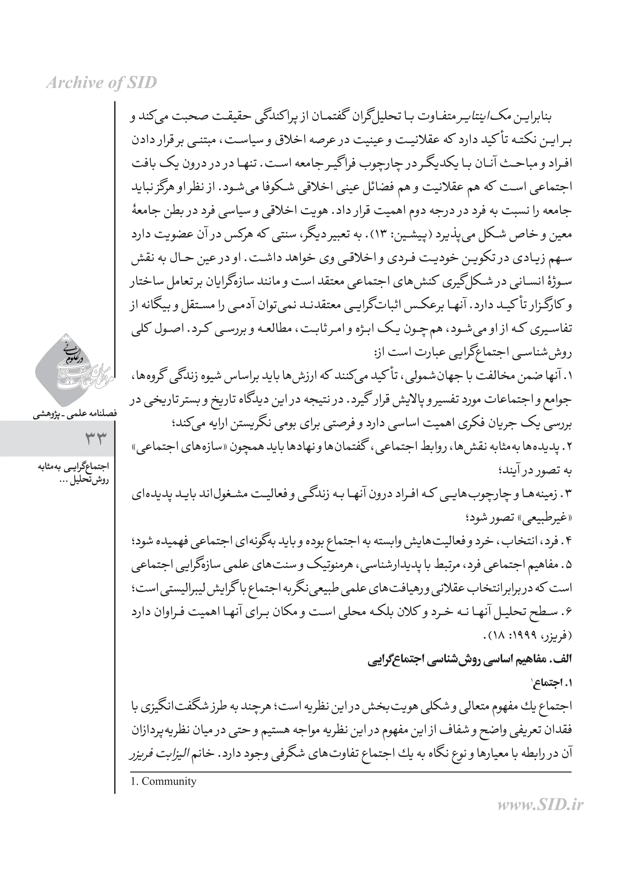 ‫پژوهشی‬ _ ‫علمی‬ ‫فصلنامه‬
33
‫‌مثابه‬‫ه‬‫ب‬ ‫ـی‬‫ـ‬‫ی‬‫‌گرا‬‫ع‬‫اجتما‬
... ‫‌تحلیل‬‫ش‬‫رو‬
‫و‬‫‌کند‬‫ی‬‫م‬‫صحبت‬‫حقیقــت‬‫کندگی‬‫پرا‬ ‫از‬‫گفتمــان‬ ‫‌گران‬‫ل‬‫تحلی‬‫بــا‬‫متفــاوت‬‫ـر‬‫ـ‬‫ی‬‫‌اینتا‬‫ک‬‫م‬‫بنابرایــن‬
‫دادن‬ ‫قرار‬ ‫بر‬ ‫مبتنــی‬ ،‫سیاســت‬ ‫و‬ ‫اخالق‬ ‫عرصه‬ ‫در‬ ‫عینیت‬ ‫و‬ ‫عقالنیــت‬ ‫که‬ ‫دارد‬ ‫کید‬ ‫تأ‬ ‫نکتــه‬ ‫ایــن‬ ‫بــر‬
‫بافت‬‫یک‬‫درون‬ ‫در‬ ‫در‬‫تنهــا‬.‫اســت‬‫جامعه‬‫گیــر‬‫فرا‬‫چارچوب‬ ‫در‬‫یکدیگــر‬‫بــا‬‫آنــان‬‫مباحــث‬ ‫و‬‫افــراد‬
‫نباید‬ ‫هرگز‬ ‫او‬ ‫نظر‬ ‫از‬ .‫‌شــود‬‫ی‬‫م‬ ‫شــکوفا‬ ‫اخالقی‬ ‫عینی‬ ‫فضائل‬ ‫هم‬ ‫و‬ ‫عقالنیت‬ ‫هم‬ ‫که‬ ‫اســت‬ ‫اجتماعی‬
‫جامعۀ‬ ‫بطن‬ ‫در‬ ‫فرد‬ ‫سیاسی‬ ‫و‬ ‫اخالقی‬ ‫هویت‬ .‫داد‬ ‫قرار‬ ‫اهمیت‬ ‫دوم‬ ‫درجه‬ ‫در‬ ‫فرد‬ ‫به‬ ‫نسبت‬ ‫را‬ ‫جامعه‬
‫دارد‬ ‫عضویت‬ ‫آن‬ ‫در‬ ‫هرکس‬ ‫که‬ ‫سنتی‬ ،‫دیگر‬ ‫تعبیر‬ ‫به‬ .)13 :‫(پیشــین‬ ‫‌پذیرد‬‫ی‬‫م‬ ‫شــکل‬ ‫خاص‬ ‫و‬ ‫معین‬
‫نقش‬ ‫به‬ ‫حــال‬ ‫عین‬ ‫در‬ ‫او‬ .‫داشــت‬ ‫خواهد‬ ‫وی‬ ‫اخالقــی‬ ‫و‬ ‫فــردی‬ ‫خودیــت‬ ‫تکویــن‬ ‫در‬ ‫زیــادی‬ ‫ســهم‬
‫ساختار‬‫تعامل‬‫بر‬‫‌گرایان‬‫ه‬‫ساز‬‫مانند‬ ‫و‬‫است‬‫معتقد‬‫اجتماعی‬‫‌های‬‫ش‬‫کن‬ ‫‌گیری‬‫ل‬‫شــک‬ ‫در‬‫انســانی‬‫ســوژۀ‬
‫از‬‫بیگانه‬ ‫و‬‫مســتقل‬‫را‬‫آدمــی‬‫‌توان‬‫ی‬‫نم‬‫معتقدنــد‬‫‌گرایــی‬‫ت‬‫اثبا‬‫برعکــس‬‫آنهــا‬.‫دارد‬‫کیــد‬ ‫تأ‬ ‫کارگــزار‬ ‫و‬
‫کلی‬ ‫اصــول‬.‫کــرد‬ ‫بررســی‬ ‫و‬‫مطالعــه‬،‫ثابــت‬‫امــر‬ ‫و‬‫ابــژه‬‫یــک‬‫‌چــون‬‫م‬‫ه‬،‫‌شــود‬‫ی‬‫م‬ ‫او‬ ‫از‬‫کــه‬ ‫تفاســیری‬
:‫از‬‫است‬‫عبارت‬‫‌گرایی‬‫ع‬‫اجتما‬‫‌شناســی‬‫ش‬‫رو‬
،‫‌ها‬‫ه‬‫گرو‬ ‫زندگی‬‫شیوه‬‫براساس‬‫باید‬‫‌ها‬‫ش‬‫ارز‬‫كه‬ ‫‌كنند‬‫ی‬‫م‬‫کید‬ ‫تأ‬،‫‌شمولی‬‫ن‬‫جها‬‫با‬‫مخالفت‬‫ضمن‬‫آنها‬.1
‫در‬‫تاریخی‬‫بستر‬ ‫و‬‫تاریخ‬‫دیدگاه‬‫این‬ ‫در‬‫نتیجه‬ ‫در‬.‫گیرد‬ ‫قرار‬‫پاالیش‬ ‫و‬‫تفسیر‬‫مورد‬‫اجتماعات‬ ‫و‬‫جوامع‬
‫‌کند؛‬‫ی‬‫م‬‫ارایه‬‫نگریستن‬‫بومی‬‫برای‬‫فرصتی‬ ‫و‬‫دارد‬‫اساسی‬‫اهمیت‬‫فکری‬‫جریان‬‫یک‬‫بررسی‬
»‫اجتماعی‬‫‌­های‬‫ه‬‫«ساز‬‫همچون‬‫باید‬‫نهادها‬‫و‬‫‌ها‬‫ن‬‫گفتما‬ ،‫اجتماعی‬‫روابط‬،‫‌ها‬‫ش‬‫نق‬‫‌مثابه‬‫ه‬‫ب‬‫‌­ها‬‫ه‬‫پدید‬.2
‫آیند؛‬ ‫در‬ ‫تصور‬‫به‬
‫­‌ای‬‫ه‬‫پدید‬‫بایــد‬‫‌­اند‬‫ل‬‫مشــغو‬‫فعالیــت‬ ‫و‬‫زندگــی‬‫بــه‬‫آنهــا‬‫درون‬‫افــراد‬‫کــه‬ ‫‌هایــی‬‫ب‬‫چارچو‬ ‫و‬‫‌هــا‬‫ه‬‫زمین‬.3
‫شود؛‬ ‫تصور‬»‫«غیرطبیعی‬
‫شود؛‬‫فهمیده‬‫اجتماعی‬‫‌ای‬‫ه‬‫‌گون‬‫ه‬‫ب‬‫باید‬‫و‬‫بوده‬‫اجتماع‬‫به‬‫وابسته‬‫‌هایش‬‫ت‬‫فعالی‬‫و‬‫خرد‬،‫انتخاب‬،‫فرد‬.4
‫اجتماعی‬‫‌گرایی‬‫ه‬‫ساز‬‫علمی‬‫‌های‬‫ت‬‫سن‬‫و‬‫هرمنوتیک‬،‫‌شناسی‬‫ر‬‫پدیدا‬‫با‬‫مرتبط‬،‫فرد‬‫اجتماعی‬‫مفاهیم‬.5
‫است؛‬‫لیبرالیستی‬‫گرایش‬ ‫با‬‫اجتماع‬‫به‬‫‌نگر‬‫ی‬‫طبیع‬‫علمی‬‫‌های‬‫ت‬‫رهیاف‬‫و‬‫عقالنی‬‫انتخاب‬‫برابر‬‫در‬‫که‬ ‫است‬
‫دارد‬‫فــراوان‬‫اهمیت‬‫آنهــا‬‫بــرای‬‫مكان‬ ‫و‬‫اســت‬‫محلی‬‫بلكــه‬‫كالن‬ ‫و‬‫خــرد‬‫نــه‬‫آنهــا‬‫تحلیــل‬‫ســطح‬.6
.)18 :1999 ،‫(فریزر‬
‫‌گرایی‬‫ع‬‫اجتما‬‫‌شناسی‬‫ش‬‫رو‬‫اساسی‬‫مفاهیم‬.‫الف‬
1
‫اجتماع‬.1
‫با‬‫‌انگیزی‬‫ت‬‫شگف‬ ‫طرز‬‫به‬‫هرچند‬‫است؛‬‫نظریه‬‫این‬ ‫در‬‫‌بخش‬‫ت‬‫هوی‬‫شكلی‬‫و‬‫متعالی‬‫مفهوم‬‫یك‬‫اجتماع‬
‫‌پردازان‬‫ه‬‫نظری‬‫میان‬ ‫در‬‫حتی‬ ‫و‬‫هستیم‬‫مواجه‬‫نظریه‬‫این‬ ‫در‬‫مفهوم‬‫این‬ ‫از‬‫شفاف‬ ‫و‬‫واضح‬‫تعریفی‬‫فقدان‬
‫فریزر‬‫الیزابت‬‫خانم‬.‫دارد‬‫وجود‬‫شگرفی‬‫‌های‬‫ت‬‫تفاو‬‫اجتماع‬‫یك‬‫به‬‫نگاه‬‫نوع‬ ‫و‬‫معیارها‬‫با‬‫رابطه‬ ‫در‬‫آن‬
1. Community
Archive of SID
www.SID.ir
 