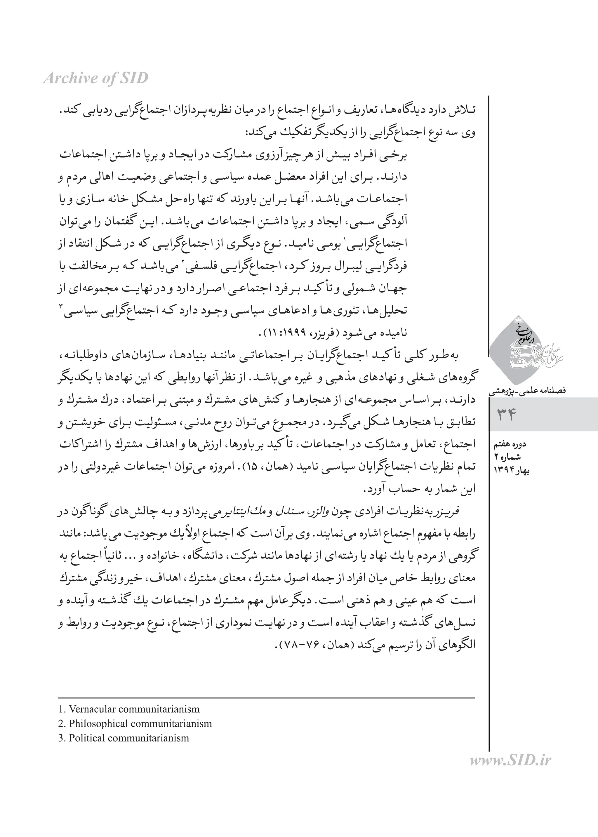 ‫پژوهشی‬_‫علمی‬‫فصلنامه‬
‫هفتم‬ ‫دوره‬
2 ‫شماره‬
1394 ‫بهار‬
34
.‫كند‬ ‫ردیابی‬‫‌گرایی‬‫ع‬‫اجتما‬‫‌پــردازان‬‫ه‬‫نظری‬‫میان‬ ‫در‬‫را‬‫اجتماع‬‫انــواع‬ ‫و‬‫تعاریف‬،‫‌هــا‬‫ه‬‫دیدگا‬‫دارد‬‫تــاش‬
:‫‌كند‬‫ی‬‫م‬‫تفكیك‬‫یكدیگر‬ ‫از‬‫را‬‫‌گرایی‬‫ع‬‫اجتما‬‫نوع‬‫سه‬‫وی‬
‫اجتماعات‬ ‫ـتن‬‫ـ‬‫ش‬‫دا‬ ‫برپا‬ ‫و‬ ‫ایجــاد‬ ‫در‬ ‫مشــاركت‬ ‫آرزوی‬ ‫چیز‬ ‫هر‬ ‫از‬ ‫بیــش‬ ‫افــراد‬ ‫برخــی‬
‫و‬ ‫مردم‬ ‫اهالی‬ ‫ـت‬‫ـ‬‫ی‬‫وضع‬ ‫اجتماعی‬ ‫و‬ ‫سیاســی‬ ‫عمده‬ ‫معضــل‬ ‫افراد‬ ‫این‬ ‫بــرای‬ .‫دارنــد‬
‫یا‬ ‫و‬‫ـازی‬‫ـ‬‫س‬‫خانه‬‫ـكل‬‫ـ‬‫ش‬‫م‬‫‌حل‬‫ه‬‫را‬‫تنها‬‫كه‬ ‫باورند‬‫این‬‫بــر‬‫آنهــا‬.‫‌باشــد‬‫ی‬‫م‬ ‫اجتماعــات‬
‫‌توان‬‫ی‬‫م‬ ‫را‬ ‫گفتمان‬ ‫ـن‬‫ـ‬‫ی‬‫ا‬ .‫‌باشــد‬‫ی‬‫م‬ ‫اجتماعات‬ ‫داشــتن‬ ‫برپا‬ ‫و‬ ‫ایجاد‬ ،‫ســمی‬ ‫آلودگی‬
‫از‬ ‫انتقاد‬ ‫ـكل‬‫ـ‬‫ش‬ ‫در‬ ‫كه‬ ‫‌گرایــی‬‫ع‬‫اجتما‬ ‫از‬ ‫دیگــری‬ ‫نــوع‬ .‫نامیــد‬ ‫بومــی‬1
‫‌گرایــی‬‫ع‬‫اجتما‬
‫با‬ ‫مخالفت‬ ‫ـر‬‫ـ‬‫ب‬ ‫ـه‬‫ـ‬‫ك‬ ‫ـد‬‫ـ‬‫ش‬‫‌با‬‫ی‬‫م‬2
‫فلســفی‬ ‫‌گرایــی‬‫ع‬‫اجتما‬ ،‫كــرد‬ ‫بــروز‬ ‫لیبــرال‬ ‫فردگرایــی‬
‫از‬ ‫‌ای‬‫ه‬‫مجموع‬ ‫ـت‬‫ـ‬‫ی‬‫نها‬ ‫در‬ ‫و‬ ‫دارد‬ ‫اصــرار‬ ‫اجتماعــی‬ ‫فرد‬ ‫بــر‬ ‫کیــد‬ ‫تأ‬ ‫و‬ ‫شــمولی‬ ‫جهــان‬
3
‫ـی‬‫ـ‬‫س‬‫سیا‬ ‫‌گرایی‬‫ع‬‫اجتما‬ ‫كــه‬ ‫دارد‬ ‫وجــود‬ ‫سیاســی‬ ‫ادعاهــای‬ ‫و‬ ‫‌هــا‬‫ی‬‫تئور‬ ،‫‌هــا‬‫ل‬‫تحلی‬
.)11 :1999 ،‫(فریزر‬ ‫‌شــود‬‫ی‬‫م‬ ‫نامیده‬
،‫ـه‬‫ـ‬‫ن‬‫داوطلبا‬ ‫‌های‬‫ن‬‫ســازما‬ ،‫بنیادهــا‬ ‫ماننــد‬ ‫اجتماعاتــی‬ ‫بــر‬ ‫‌گرایــان‬‫ع‬‫اجتما‬ ‫کیــد‬ ‫تأ‬ ‫كلــی‬ ‫‌طــور‬‫ه‬‫ب‬
‫یكدیگر‬ ‫با‬ ‫نهادها‬ ‫این‬ ‫كه‬ ‫روابطی‬ ‫آنها‬ ‫نظر‬ ‫از‬ .‫‌باشــد‬‫ی‬‫م‬ ‫غیره‬ ‫و‬ ‫مذهبی‬ ‫نهادهای‬ ‫و‬ ‫شــغلی‬ ‫‌های‬‫ه‬‫گرو‬
‫و‬ ‫ـترك‬‫ـ‬‫ش‬‫م‬ ‫درك‬ ،‫اعتماد‬ ‫بــر‬ ‫مبتنی‬ ‫و‬ ‫مشــترك‬ ‫‌های‬‫ش‬‫كن‬ ‫و‬ ‫هنجارهــا‬ ‫از‬ ‫‌ای‬‫ه‬‫مجموعــ‬ ‫اســاس‬ ‫بــر‬ ،‫دارنــد‬
‫و‬‫ـتن‬‫ـ‬‫ش‬‫خوی‬‫ـرای‬‫ـ‬‫ب‬‫مســئولیت‬،‫مدنــی‬‫روح‬‫‌تــوان‬‫ی‬‫م‬‫مجمــوع‬ ‫در‬.‫‌گیــرد‬‫ی‬‫‌م‬‫شــكل‬‫هنجارهــا‬‫بــا‬‫تطابــق‬
‫كات‬‫اشترا‬ ‫را‬ ‫مشترك‬ ‫اهداف‬ ‫و‬ ‫‌ها‬‫ش‬‫ارز‬ ،‫باورها‬ ‫بر‬ ‫کید‬ ‫تأ‬ ،‫اجتماعات‬ ‫در‬ ‫مشاركت‬ ‫و‬ ‫تعامل‬ ،‫اجتماع‬
‫در‬ ‫را‬ ‫غیردولتی‬ ‫اجتماعات‬ ‫‌توان‬‫ی‬‫م‬ ‫امروزه‬ .)15 ،‫(همان‬ ‫نامید‬ ‫سیاســی‬ ‫‌گرایان‬‫ع‬‫اجتما‬ ‫نظریات‬ ‫تمام‬
.‫آورد‬ ‫حساب‬ ‫به‬ ‫شمار‬ ‫این‬
‫در‬‫گون‬‫گونا‬ ‫‌های‬‫ش‬‫چال‬‫بــه‬ ‫و‬‫‌پردازد‬‫ی‬‫م‬‫‌اینتایر‬‫ك‬‫م‬ ‫و‬‫ـندل‬‫ـ‬‫س‬،‫والزر‬‫چون‬‫افرادی‬‫‌نظریــات‬‫ه‬‫ب‬‫ـزر‬‫ـ‬‫ی‬‫فر‬
‫مانند‬:‫‌باشد‬‫ی‬‫م‬‫موجودیت‬‫یك‬ً‫ال‬‫او‬‫اجتماع‬‫كه‬ ‫است‬‫آن‬‫بر‬‫وی‬.‫‌نمایند‬‫ی‬‫م‬‫اشاره‬‫اجتماع‬‫مفهوم‬‫با‬‫رابطه‬
‫به‬‫اجتماع‬ً‫ا‬‫ثانی‬... ‫و‬‫خانواده‬،‫دانشگاه‬،‫شركت‬‫مانند‬‫نهادها‬ ‫از‬‫‌ای‬‫ه‬‫رشت‬‫یا‬‫نهاد‬‫یك‬‫یا‬‫مردم‬ ‫از‬‫گروهی‬
‫مشترك‬‫زندگی‬ ‫و‬‫خیر‬،‫اهداف‬،‫مشترك‬‫معنای‬،‫مشترك‬‫اصول‬‫جمله‬ ‫از‬‫افراد‬‫میان‬‫خاص‬‫روابط‬‫معنای‬
‫و‬‫آینده‬ ‫و‬‫ـته‬‫ـ‬‫ش‬‫گذ‬ ‫یك‬‫اجتماعات‬ ‫در‬‫مشــترك‬‫مهم‬‫عامل‬‫دیگر‬.‫اســت‬‫ذهنی‬‫هم‬ ‫و‬‫عینی‬‫هم‬‫که‬ ‫اســت‬
‫و‬‫روابط‬ ‫و‬‫موجودیت‬‫نــوع‬،‫اجتماع‬ ‫از‬‫نموداری‬‫نهایــت‬ ‫در‬ ‫و‬‫اســت‬‫آینده‬‫اعقاب‬ ‫و‬‫گذشــته‬ ‫‌های‬‫ل‬‫نســ‬
.)78-76،‫(همان‬‫‌كند‬‫ی‬‫م‬‫ترسیم‬‫را‬‫آن‬‫الگوهای‬
1. Vernacular communitarianism
2. Philosophical communitarianism
3. Political communitarianism
Archive of SID
www.SID.ir
 