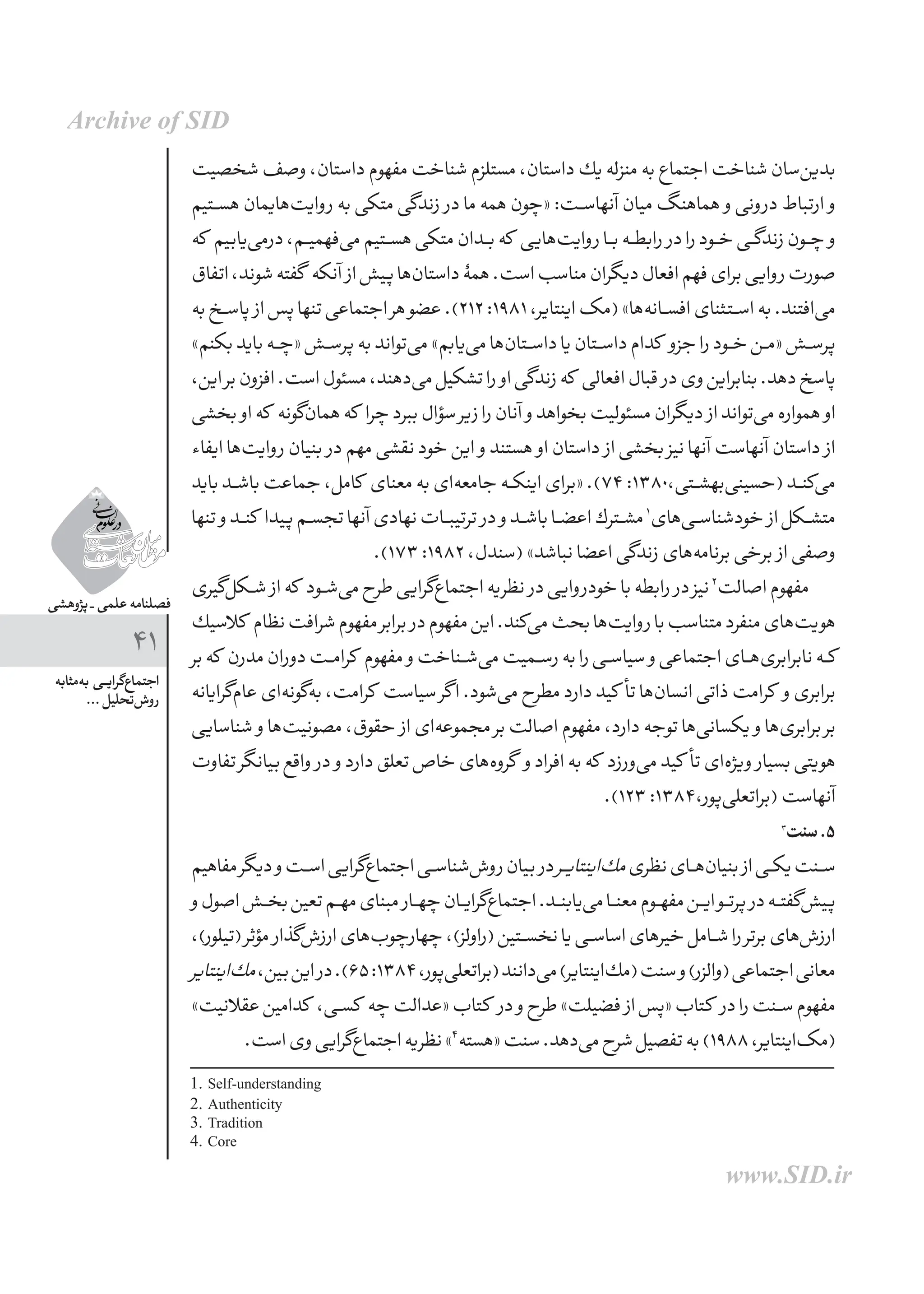 ‫پژوهشی‬ _ ‫علمی‬ ‫فصلنامه‬
41
‫‌مثابه‬‫ه‬‫ب‬ ‫ـی‬‫ـ‬‫ی‬‫‌گرا‬‫ع‬‫اجتما‬
... ‫‌تحلیل‬‫ش‬‫رو‬
‫شخصیت‬‫وصف‬،‫داستان‬‫مفهوم‬‫شناخت‬‫مستلزم‬،‫داستان‬‫یك‬‫منزله‬‫به‬‫اجتماع‬‫شناخت‬‫‌سان‬‫ن‬‫بدی‬
‫ـتیم‬‫ـ‬‫س‬‫ه‬‫‌یمان‬‫ا‬‫‌ه‬‫ت‬‫روای‬‫به‬‫متكی‬‫زندگی‬ ‫در‬‫ما‬‫همه‬‫«چون‬:‫آنهاســت‬‫میان‬‫هماهنگ‬ ‫و‬‫درونی‬‫ارتباط‬ ‫و‬
‫كه‬ ‫‌یابیم‬‫ی‬‫درم‬،‫‌فهمیــم‬‫ی‬‫م‬‫هســتیم‬‫متكی‬‫بــدان‬‫كه‬ ‫‌هایی‬‫ت‬‫روای‬‫بــا‬‫رابطــه‬ ‫در‬‫را‬‫خــود‬‫زندگــی‬‫چــون‬ ‫و‬
‫اتفاق‬،‫شوند‬‫گفته‬ ‫آنكه‬ ‫از‬‫پیش‬‫‌ها‬‫ن‬‫داستا‬‫همۀ‬.‫است‬‫مناسب‬‫دیگران‬‫افعال‬‫فهم‬‫برای‬‫روایی‬‫صورت‬
‫به‬‫ـخ‬‫ـ‬‫س‬‫پا‬ ‫از‬‫پس‬‫تنها‬‫اجتماعی‬‫هر‬‫عضو‬.)212:1981،‫اینتایر‬‫(مک‬»‫‌ها‬‫ه‬‫افســان‬‫اســتثنای‬‫به‬.‫‌افتند‬‫ی‬‫م‬
»‫بكنم‬‫باید‬‫«چــه‬‫پرســش‬‫به‬‫‌تواند‬‫ی‬‫م‬»‫‌یابم‬‫ی‬‫م‬‫‌ها‬‫ن‬‫داســتا‬‫یا‬‫داســتان‬‫كدام‬ ‫جزو‬‫را‬‫خــود‬‫«مــن‬‫پرســش‬
،‫این‬‫بر‬‫افزون‬.‫است‬‫مسئول‬،‫‌دهند‬‫ی‬‫م‬‫تشكیل‬‫را‬ ‫او‬‫زندگی‬‫كه‬ ‫افعالی‬‫قبال‬ ‫در‬‫وی‬‫بنابراین‬.‫دهد‬‫پاسخ‬
‫بخشی‬ ‫او‬‫كه‬ ‫‌گونه‬‫ن‬‫هما‬‫كه‬ ‫چرا‬‫ببرد‬‫سؤال‬‫زیر‬‫را‬‫آنان‬ ‫و‬‫بخواهد‬‫مسئولیت‬‫دیگران‬ ‫از‬‫‌تواند‬‫ی‬‫م‬‫همواره‬ ‫او‬
‫ایفاء‬‫‌ها‬‫ت‬‫روای‬‫بنیان‬ ‫در‬‫مهم‬‫نقشی‬‫خود‬‫این‬ ‫و‬‫هستند‬ ‫او‬‫داستان‬ ‫از‬‫بخشی‬‫نیز‬‫آنها‬‫آنهاست‬‫داستان‬ ‫از‬
‫باید‬‫ـد‬‫ـ‬‫ش‬‫با‬‫جماعت‬،‫كامل‬ ‫معنای‬‫به‬‫‌ای‬‫ه‬‫جامع‬‫اینكــه‬‫«برای‬.)74:1380،‫‌بهشــتی‬‫ی‬‫(حسین‬‫‌كنــد‬‫ی‬‫م‬
‫تنها‬ ‫و‬‫كنــد‬ ‫پیدا‬‫تجســم‬‫آنها‬‫نهادی‬‫ترتیبــات‬ ‫در‬ ‫و‬‫باشــد‬‫اعضــا‬‫مشــترك‬1
‫‌های‬‫ی‬‫خودشناســ‬ ‫از‬‫متشــكل‬
.)173:1982،‫(سندل‬»‫نباشد‬‫اعضا‬‫زندگی‬‫‌های‬‫ه‬‫برنام‬‫برخی‬ ‫از‬‫وصفی‬
‫‌گیری‬‫ل‬‫شــك‬ ‫از‬‫كه‬ ‫‌شــود‬‫ی‬‫م‬‫طرح‬‫‌گرایی‬‫ع‬‫اجتما‬‫نظریه‬ ‫در‬‫خودروایی‬‫با‬‫رابطه‬ ‫در‬‫نیز‬2
‫اصالت‬‫مفهوم‬
‫كالسیك‬ ‫نظام‬‫شرافت‬‫مفهوم‬‫برابر‬ ‫در‬‫مفهوم‬‫این‬.‫‌كند‬‫ی‬‫م‬‫بحث‬‫‌ها‬‫ت‬‫روای‬‫با‬‫متناسب‬‫منفرد‬‫‌های‬‫ت‬‫هوی‬
‫بر‬‫كه‬ ‫مدرن‬‫دوران‬‫كرامــت‬ ‫مفهوم‬ ‫و‬‫‌شــناخت‬‫ی‬‫م‬‫رســمیت‬‫به‬‫را‬‫سیاســی‬ ‫و‬‫اجتماعی‬‫‌هــای‬‫ی‬‫نابرابر‬‫كــه‬
‫‌گرایانه‬‫م‬‫عا‬‫‌ای‬‫ه‬‫‌گون‬‫ه‬‫ب‬،‫كرامت‬ ‫سیاست‬‫گر‬‫ا‬.‫‌شود‬‫ی‬‫م‬‫مطرح‬‫دارد‬‫کید‬ ‫تأ‬‫‌ها‬‫ن‬‫انسا‬‫ذاتی‬‫كرامت‬ ‫و‬‫برابری‬
‫شناسایی‬ ‫و‬‫‌ها‬‫ت‬‫مصونی‬،‫حقوق‬ ‫از‬‫‌ای‬‫ه‬‫مجموع‬‫بر‬‫اصالت‬‫مفهوم‬،‫دارد‬‫توجه‬‫‌ها‬‫ی‬‫یكسان‬ ‫و‬‫‌ها‬‫ی‬‫برابر‬‫بر‬
‫تفاوت‬‫بیانگر‬‫واقع‬ ‫در‬ ‫و‬‫دارد‬‫تعلق‬‫خاص‬‫‌های‬‫ه‬‫گرو‬ ‫و‬‫افراد‬‫به‬‫كه‬ ‫‌ورزد‬‫ی‬‫م‬‫کید‬ ‫تأ‬‫‌ای‬‫ه‬‫ویژ‬ ‫بسیار‬‫هویتی‬
.)123:1384،‫‌پور‬‫ی‬‫(براتعل‬‫آنهاست‬
3
‫سنت‬.5
‫مفاهیم‬‫دیگر‬‫و‬‫اســت‬‫‌گرایی‬‫ع‬‫اجتما‬‫‌شناســی‬‫ش‬‫رو‬‫بیان‬ ‫در‬‫ـر‬‫ـ‬‫ی‬‫‌اینتا‬‫ك‬‫م‬‫نظری‬‫‌هــای‬‫ن‬‫بنیا‬ ‫از‬‫یكــی‬‫ســنت‬
‫و‬‫اصول‬‫بخــش‬‫تعین‬‫مهــم‬‫مبنای‬ ‫چهــار‬‫‌گرایــان‬‫ع‬‫اجتما‬.‫‌یابنــد‬‫ی‬‫م‬‫معنــا‬‫مفهــوم‬‫ایــن‬‫پرتــو‬ ‫در‬‫‌گفتــه‬‫ش‬‫پی‬
،)‫(تیلور‬‫مؤثر‬ ‫‌گذار‬‫ش‬‫ارز‬‫‌های‬‫ب‬‫چهارچو‬،)‫(راولز‬‫نخســتین‬‫یا‬‫اساســی‬‫خیرهای‬‫شــامل‬‫را‬‫برتر‬‫‌های‬‫ش‬‫ارز‬
‫‌اینتایر‬‫ك‬‫م‬،‫بین‬‫این‬‫در‬.)65:1384،‫‌پور‬‫ی‬‫(براتعل‬‫‌دانند‬‫ی‬‫م‬)‫‌اینتایر‬‫ك‬‫(م‬‫سنت‬‫و‬)‫(والزر‬‫اجتماعی‬‫معانی‬
»‫عقالنیت‬‫كدامین‬ ،‫كســی‬ ‫چه‬‫«عدالت‬‫كتاب‬ ‫در‬ ‫و‬‫طرح‬»‫فضیلت‬ ‫از‬‫«پس‬‫كتاب‬ ‫در‬‫را‬‫ســنت‬‫مفهوم‬
.‫است‬‫وی‬‫‌گرایی‬‫ع‬‫اجتما‬‫نظریه‬»4
‫«هسته‬‫سنت‬.‫‌دهد‬‫ی‬‫م‬‫شرح‬‫تفصیل‬‫به‬)1988،‫‌اینتایر‬‫ک‬‫(م‬
1. Self-understanding
2. Authenticity
3. Tradition
4. Core
Archive of SID
www.SID.ir
 