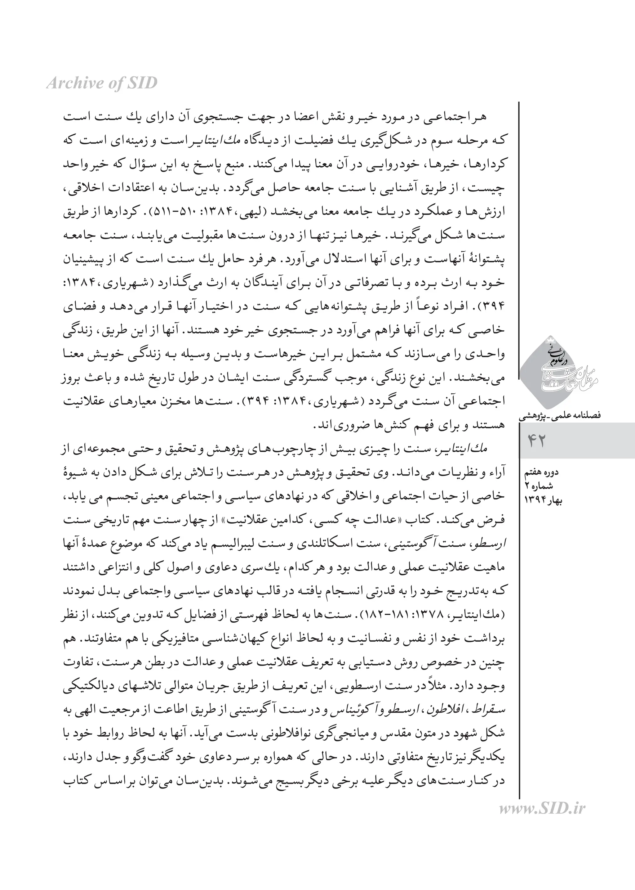 ‫پژوهشی‬_‫علمی‬‫فصلنامه‬
‫هفتم‬ ‫دوره‬
2 ‫شماره‬
1394 ‫بهار‬
42
‫ـت‬‫ـ‬‫س‬‫ا‬ ‫ـنت‬‫ـ‬‫س‬ ‫یك‬ ‫دارای‬ ‫آن‬ ‫جســتجوی‬ ‫جهت‬ ‫در‬ ‫اعضا‬ ‫نقش‬ ‫و‬ ‫خیــر‬ ‫مــورد‬ ‫در‬ ‫اجتماعــی‬ ‫هــر‬
‫كه‬ ‫ـت‬‫ـ‬‫س‬‫ا‬ ‫‌ای‬‫ه‬‫زمین‬ ‫و‬ ‫اســت‬ ‫ـر‬‫ـ‬‫ی‬‫‌اینتا‬‫ك‬‫م‬ ‫دیــدگاه‬ ‫از‬ ‫فضیلــت‬ ‫یــك‬ ‫‌گیری‬‫ل‬‫شــك‬ ‫در‬ ‫ســوم‬ ‫مرحلــه‬ ‫ــه‬‫ك‬
‫واحد‬ ‫خیر‬ ‫كه‬ ‫ـؤال‬‫ـ‬‫س‬ ‫این‬ ‫به‬ ‫پاســخ‬ ‫منبع‬ .‫‌كنند‬‫ی‬‫م‬ ‫پیدا‬ ‫معنا‬ ‫آن‬ ‫در‬ ‫وایــی‬‫خودر‬ ،‫خیرهــا‬ ،‫كردارهــا‬
،‫اخالقی‬ ‫اعتقادات‬ ‫به‬ ‫‌ســان‬‫ن‬‫بدی‬ .‫‌گردد‬‫ی‬‫م‬ ‫حاصل‬ ‫جامعه‬ ‫ســنت‬ ‫با‬ ‫آشــنایی‬ ‫طریق‬ ‫از‬ ،‫چیســت‬
‫طریق‬ ‫از‬ ‫كردارها‬ .)511-510 :1384،‫(لیهی‬ ‫‌بخشــد‬‫ی‬‫م‬ ‫معنا‬ ‫جامعه‬ ‫یــك‬ ‫در‬ ‫عملكــرد‬ ‫و‬ ‫‌هــا‬‫ش‬‫ارز‬
‫ـه‬‫ـ‬‫ع‬‫جام‬ ‫ـنت‬‫ـ‬‫س‬ ،‫ـد‬‫ـ‬‫ن‬‫‌یاب‬‫ی‬‫م‬ ‫مقبولیــت‬ ‫‌ها‬‫ت‬‫ســن‬ ‫ون‬‫در‬ ‫از‬ ‫تنهــا‬ ‫نیــز‬ ‫خیرهــا‬ .‫‌گیرنــد‬‫ی‬‫م‬ ‫شــكل‬ ‫‌ها‬‫ت‬‫ســن‬
‫پیشینیان‬ ‫از‬ ‫كه‬ ‫ـت‬‫ـ‬‫س‬‫ا‬ ‫ســنت‬ ‫یك‬ ‫حامل‬ ‫فرد‬ ‫هر‬ .‫‌آورد‬‫ی‬‫م‬ ‫ل‬‫اســتدال‬ ‫آنها‬ ‫برای‬ ‫و‬ ‫آنهاســت‬ ‫پشــتوانۀ‬
:1384،‫ـهریاری‬‫ـ‬‫ش‬( ‫‌گــذارد‬‫ی‬‫م‬ ‫ارث‬ ‫به‬ ‫آینــدگان‬ ‫بــرای‬ ‫آن‬ ‫در‬ ‫تصرفاتــی‬ ‫بــا‬ ‫و‬ ‫بــرده‬ ‫ارث‬ ‫بــه‬ ‫خــود‬
‫ـای‬‫ـ‬‫ض‬‫ف‬ ‫و‬ ‫ـد‬‫ـ‬‫ه‬‫‌د‬‫ی‬‫م‬ ‫قــرار‬ ‫آنهــا‬ ‫اختیــار‬ ‫در‬ ‫ســنت‬ ‫كــه‬ ‫‌هایی‬‫ه‬‫پشــتوان‬ ‫طریــق‬ ‫از‬ ً‫ا‬‫نوعــ‬ ‫افــراد‬ .)394
‫زندگی‬ ،‫طریق‬ ‫این‬ ‫از‬ ‫آنها‬ .‫هســتند‬ ‫خود‬ ‫خیر‬ ‫جســتجوی‬ ‫در‬ ‫‌آورد‬‫ی‬‫م‬ ‫فراهم‬ ‫آنها‬ ‫برای‬ ‫ــه‬‫ك‬ ‫خاصــی‬
‫ـا‬‫ـ‬‫ن‬‫مع‬ ‫ـش‬‫ـ‬‫ی‬‫خو‬ ‫ـی‬‫ـ‬‫گ‬‫زند‬ ‫بــه‬ ‫وســیله‬ ‫بدیــن‬ ‫و‬ ‫خیرهاســت‬ ‫ایــن‬ ‫بــر‬ ‫مشــتمل‬ ‫ــه‬‫ك‬ ‫‌ســازند‬‫ی‬‫م‬ ‫را‬ ‫واحــدی‬
‫بروز‬ ‫باعث‬ ‫و‬ ‫شده‬ ‫تاریخ‬ ‫طول‬ ‫در‬ ‫ایشــان‬ ‫ســنت‬ ‫گســتردگی‬ ‫موجب‬ ،‫زندگی‬ ‫نوع‬ ‫این‬ .‫‌بخشــند‬‫ی‬‫م‬
‫عقالنیت‬ ‫ـای‬‫ـ‬‫ه‬‫معیار‬ ‫مخــزن‬ ‫‌ها‬‫ت‬‫ســن‬ .)394 :1384،‫(شــهریاری‬ ‫‌گــردد‬‫ی‬‫م‬ ‫ســنت‬ ‫آن‬ ‫اجتماعــی‬
.‫‌اند‬‫ی‬‫ضرور‬ ‫‌ها‬‫ش‬‫كن‬ ‫فهــم‬ ‫برای‬ ‫و‬ ‫هســتند‬
‫از‬‫‌ای‬‫ه‬‫مجموع‬‫ـی‬‫ـ‬‫ت‬‫ح‬ ‫و‬‫تحقیق‬ ‫و‬‫پژوهــش‬‫‌هــای‬‫ب‬‫چارچو‬ ‫از‬‫بیــش‬‫چیــزی‬‫را‬‫ســنت‬،‫ـر‬‫ـ‬‫ی‬‫‌اینتا‬‫ك‬‫م‬
‫ـیوۀ‬‫ـ‬‫ش‬ ‫به‬ ‫دادن‬ ‫ـكل‬‫ـ‬‫ش‬ ‫برای‬ ‫تــاش‬ ‫را‬ ‫ســنت‬ ‫هــر‬ ‫در‬ ‫پژوهــش‬ ‫و‬ ‫تحقیــق‬ ‫وی‬ .‫‌دانــد‬‫ی‬‫م‬ ‫نظریــات‬ ‫و‬ ‫آراء‬
،‫یابد‬‫می‬‫ـم‬‫ـ‬‫س‬‫تج‬‫معینی‬‫اجتماعی‬ ‫و‬‫سیاســی‬‫نهادهای‬ ‫در‬‫كه‬ ‫اخالقی‬ ‫و‬‫اجتماعی‬‫حیات‬ ‫از‬‫خاصی‬
‫ـنت‬‫ـ‬‫س‬‫تاریخی‬‫مهم‬‫ســنت‬ ‫چهار‬ ‫از‬»‫عقالنیت‬‫كدامین‬ ،‫كســی‬ ‫چه‬‫«عدالت‬‫كتاب‬ .‫‌كنــد‬‫ی‬‫م‬‫فــرض‬
‫آنها‬ ‫عمدۀ‬ ‫موضوع‬ ‫كه‬ ‫‌كند‬‫ی‬‫م‬ ‫یاد‬ ‫لیبرالیســم‬ ‫ســنت‬ ‫و‬ ‫اســكاتلندی‬ ‫سنت‬ ،‫گوستینی‬ ‫آ‬‫ســنت‬ ،‫ـطو‬‫ـ‬‫س‬‫ار‬
‫داشتند‬ ‫انتزاعی‬ ‫و‬ ‫كلی‬ ‫اصول‬ ‫و‬ ‫دعاوی‬ ‫‌سری‬‫ك‬‫ی‬ ،‫كدام‬ ‫هر‬ ‫و‬ ‫بود‬ ‫عدالت‬ ‫و‬ ‫عملی‬ ‫عقالنیت‬ ‫ماهیت‬
‫نمودند‬‫ـدل‬‫ـ‬‫ب‬‫واجتماعی‬‫سیاســی‬‫نهادهای‬‫قالب‬ ‫در‬‫یافتــه‬‫انســجام‬‫قدرتی‬‫به‬‫را‬‫خــود‬‫‌تدریــج‬‫ه‬‫ب‬‫كــه‬
‫نظر‬ ‫از‬،‫‌كنند‬‫ی‬‫م‬‫تدوین‬‫ــه‬‫ك‬ ‫فضایل‬ ‫از‬‫فهرســتی‬‫لحاظ‬‫به‬‫‌ها‬‫ت‬‫ســن‬.)182-181 :1378 ،‫‌اینتایــر‬‫ك‬‫(م‬
‫هم‬ .‫متفاوتند‬ ‫هم‬ ‫با‬ ‫متافیزیكی‬ ‫‌شناســی‬‫ن‬‫كیها‬ ‫انواع‬ ‫لحاظ‬ ‫به‬ ‫و‬ ‫نفســانیت‬ ‫و‬ ‫نفس‬ ‫از‬ ‫خود‬ ‫برداشــت‬
‫تفاوت‬ ،‌‫ت‬‫ـن‬‫ـ‬‫س‬ ‫هر‬ ‫بطن‬ ‫در‬ ‫عدالت‬ ‫و‬ ‫عملی‬ ‫عقالنیت‬ ‫تعریف‬ ‫به‬ ‫دســتیابی‬ ‫روش‬ ‫خصوص‬ ‫در‬ ‫چنین‬
‫دیالكتیكی‬ ‫ـهای‬‫ـ‬‫ش‬‫تال‬ ‫متوالی‬ ‫جریــان‬ ‫طریق‬ ‫از‬ ‫تعریــف‬ ‫این‬ ،‫ارســطویی‬ ‫ســنت‬ ‫در‬ ً‫ال‬‫مث‬ .‫دارد‬ ‫وجــود‬
‫به‬‫الهی‬‫مرجعیت‬ ‫از‬‫اطاعت‬‫طریق‬ ‫از‬‫گوستینی‬ ‫آ‬‫ســنت‬ ‫در‬ ‫و‬‫كوئیناس‬ ‫آ‬ ‫و‬‫ـطو‬‫ـ‬‫س‬‫ار‬،‫افالطون‬،‫ـقراط‬‫ـ‬‫س‬
‫با‬ ‫خود‬ ‫روابط‬ ‫لحاظ‬ ‫به‬ ‫آنها‬ .‫‌آید‬‫ی‬‫م‬ ‫بدست‬ ‫نوافالطونی‬ ‫‌گری‬‫ی‬‫میانج‬ ‫و‬ ‫مقدس‬ ‫متون‬ ‫در‬ ‫شهود‬ ‫شكل‬
،‫دارند‬ ‫جدل‬ ‫و‬ ‫‌گو‬‫و‬‌‫ت‬‫گف‬ ‫خود‬ ‫دعاوی‬ ‫ســر‬ ‫بر‬ ‫همواره‬ ‫که‬ ‫حالی‬ ‫در‬ .‫دارند‬ ‫متفاوتی‬ ‫تاریخ‬ ‫نیز‬ ‫یكدیگر‬
‫کتاب‬ ‫ـاس‬‫ـ‬‫س‬‫ا‬ ‫بر‬ ‫‌توان‬‫ی‬‫م‬ ‫‌ســان‬‫ن‬‫بدی‬ .‫‌شــوند‬‫ی‬‫م‬ ‫بســیج‬ ‫دیگر‬ ‫برخی‬ ‫علیــه‬ ‫دیگــر‬ ‫‌های‬‫ت‬‫ســن‬ ‫كنــار‬ ‫در‬
Archive of SID
www.SID.ir
 