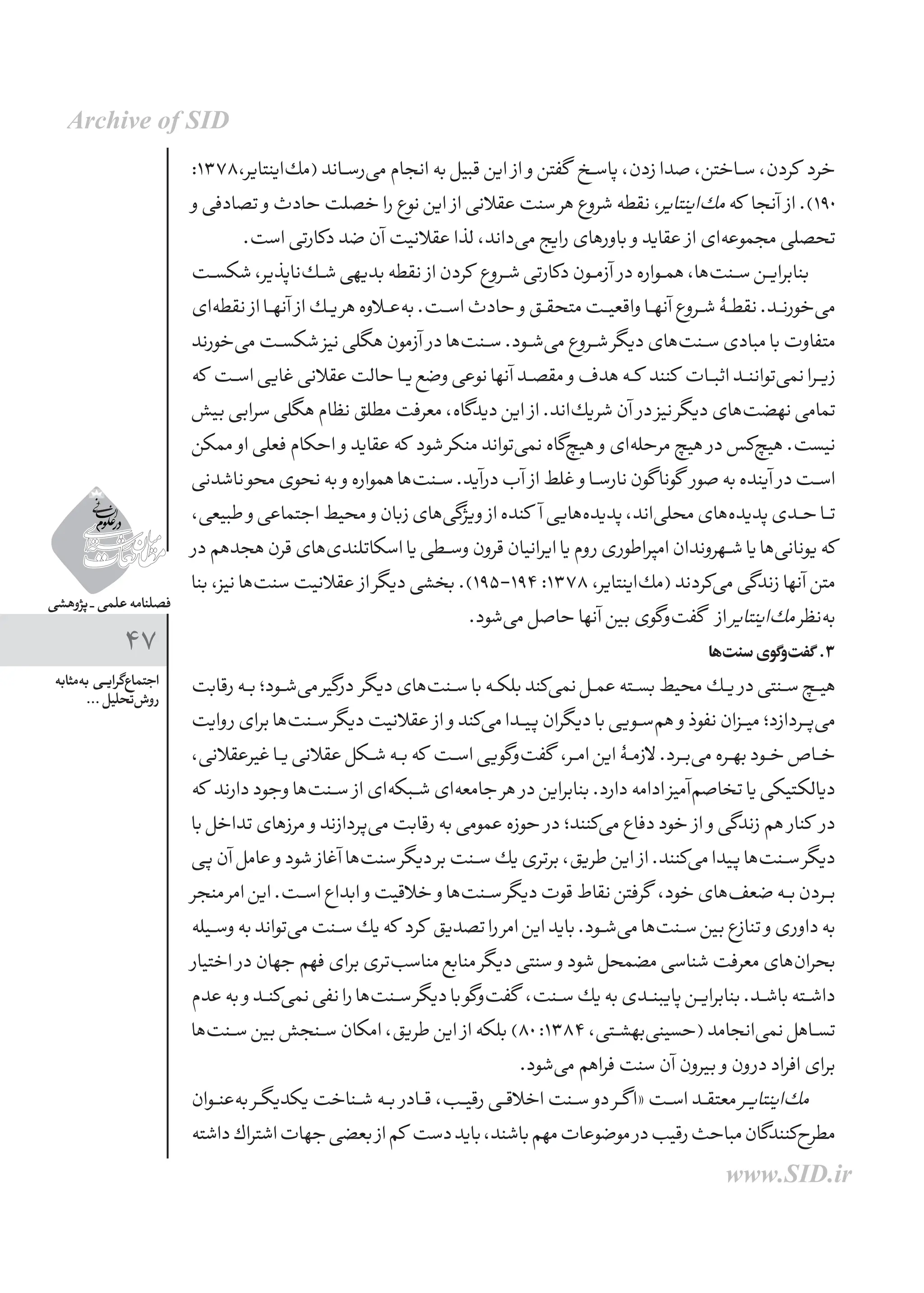 ‫پژوهشی‬ _ ‫علمی‬ ‫فصلنامه‬
47
‫‌مثابه‬‫ه‬‫ب‬ ‫ـی‬‫ـ‬‫ی‬‫‌گرا‬‫ع‬‫اجتما‬
... ‫‌تحلیل‬‫ش‬‫رو‬
:1378،‫‌اینتایر‬‫ك‬‫(م‬‫‌رســاند‬‫ی‬‫م‬‫انجام‬‫به‬‫قبیل‬‫این‬ ‫از‬ ‫و‬‫گفتن‬ ‫پاســخ‬،‫زدن‬‫صدا‬،‫ســاختن‬،‫كردن‬ ‫خرد‬
‫و‬‫تصادفی‬ ‫و‬‫حادث‬‫خصلت‬‫را‬‫نوع‬‫این‬ ‫از‬‫عقالنی‬‫سنت‬‫هر‬‫شروع‬‫نقطه‬،‫‌اینتایر‬‫ك‬‫م‬‫كه‬ ‫آنجا‬ ‫از‬.)190
.‫است‬‫دكارتی‬‫ضد‬‫آن‬‫عقالنیت‬‫لذا‬،‫‌داند‬‫ی‬‫م‬‫رایج‬‫باورهای‬ ‫و‬‫عقاید‬ ‫از‬‫‌ای‬‫ه‬‫مجموع‬‫تحصلی‬
‫ـت‬‫ـ‬‫س‬‫شك‬،‫‌ناپذیر‬‫ك‬‫شــ‬‫بدیهی‬‫نقطه‬ ‫از‬‫كردن‬ ‫شــروع‬‫دكارتی‬‫آزمــون‬ ‫در‬‫همــواره‬،‫‌ها‬‫ت‬‫ســن‬‫بنابرایــن‬
‫‌ای‬‫ه‬‫نقط‬ ‫از‬‫آنهــا‬ ‫از‬‫یــك‬‫هر‬‫‌عــاوه‬‫ه‬‫ب‬.‫اســت‬‫حادث‬ ‫و‬‫متحقــق‬‫واقعیــت‬‫آنهــا‬‫شــروع‬‫نقطــۀ‬.‫‌خورنــد‬‫ی‬‫م‬
‫‌خورند‬‫ی‬‫م‬‫شكســت‬‫نیز‬‫هگلی‬‫آزمون‬ ‫در‬‫‌ها‬‫ت‬‫ســن‬.‫‌شــود‬‫ی‬‫م‬‫شــروع‬‫دیگر‬‫‌های‬‫ت‬‫ســن‬‫مبادی‬‫با‬‫متفاوت‬
‫كه‬ ‫ـت‬‫ـ‬‫س‬‫ا‬‫غایی‬‫عقالنی‬‫حالت‬‫یــا‬‫وضع‬‫نوعی‬‫آنها‬‫مقصــد‬ ‫و‬‫هدف‬‫كــه‬ ‫كنند‬ ‫اثبــات‬‫‌تواننــد‬‫ی‬‫نم‬‫زیــرا‬
‫بیش‬‫سرابی‬‫هگلی‬‫نظام‬‫مطلق‬‫معرفت‬،‫دیدگاه‬‫این‬ ‫از‬.‫‌اند‬‫ك‬‫شری‬‫آن‬ ‫در‬‫نیز‬‫دیگر‬‫‌های‬‫ت‬‫نهض‬‫تمامی‬
‫ممكن‬ ‫او‬‫فعلی‬‫احكام‬ ‫و‬‫عقاید‬‫كه‬ ‫شود‬‫منكر‬‫‌تواند‬‫ی‬‫نم‬‫‌گاه‬‫چ‬‫هی‬ ‫و‬‫‌ای‬‫ه‬‫مرحل‬‫هیچ‬ ‫در‬‫‌كس‬‫چ‬‫هی‬.‫نیست‬
‫ناشدنی‬‫محو‬‫نحوی‬‫به‬ ‫و‬‫همواره‬‫‌ها‬‫ت‬‫ســن‬.‫درآید‬‫آب‬ ‫از‬‫غلط‬ ‫و‬‫نارســا‬‫گون‬‫گونا‬ ‫صور‬‫به‬‫آینده‬ ‫در‬‫اســت‬
،‫طبیعی‬‫و‬‫اجتماعی‬‫محیط‬‫و‬‫زبان‬‫‌های‬‫ی‬‫ویژگ‬ ‫از‬‫كنده‬ ‫آ‬‫‌هایی‬‫ه‬‫پدید‬،‫‌اند‬‫ی‬‫محل‬‫‌های‬‫ه‬‫پدید‬‫حــدی‬‫تــا‬
‫در‬‫هجدهم‬‫قرن‬‫‌های‬‫ی‬‫اسكاتلند‬‫یا‬‫وســطی‬‫قرون‬‫ایرانیان‬‫یا‬‫روم‬‫امپراطوری‬‫شــهروندان‬‫یا‬‫‌ها‬‫ی‬‫یونان‬‫كه‬
‫بنا‬،‫نیز‬‫‌ها‬‫ت‬‫سن‬‫عقالنیت‬ ‫از‬‫دیگر‬‫بخشی‬.)195-194:1378،‫‌اینتایر‬‫ك‬‫(م‬‫‌كردند‬‫ی‬‫م‬‫زندگی‬‫آنها‬‫متن‬
.‫‌شود‬‫ی‬‫م‬‫حاصل‬‫آنها‬‫بین‬‫‌گوی‬‫و‬‌‫ت‬‫گف‬ ‫از‬‫‌اینتایر‬‫ك‬‫م‬‫‌نظر‬‫ه‬‫ب‬
‫‌ها‬‫ت‬‫سن‬‫‌گوی‬‫و‬‌‫ت‬‫گف‬ .3
‫رقابت‬‫بــه‬‫‌شــود؛‬‫ی‬‫م‬‫درگیر‬ ‫دیگر‬‫‌های‬‫ت‬‫ســن‬‫با‬‫بلكــه‬‫‌كند‬‫ی‬‫نم‬‫عمــل‬‫بســته‬‫محیط‬‫یــك‬ ‫در‬‫ســنتی‬‫هیــچ‬
‫روایت‬‫برای‬‫‌ها‬‫ت‬‫ســن‬‫دیگر‬‫عقالنیت‬ ‫از‬ ‫و‬‫‌كند‬‫ی‬‫م‬‫پیــدا‬‫دیگران‬‫با‬‫‌ســویی‬‫م‬‫ه‬ ‫و‬‫نفوذ‬‫میــزان‬‫‌پــردازد؛‬‫ی‬‫م‬
،‫غیرعقالنی‬‫یــا‬‫عقالنی‬‫شــكل‬‫بــه‬‫كه‬ ‫اســت‬‫‌گویی‬‫و‬‌‫ت‬‫گف‬ ،‫امــر‬‫این‬‫الزمــۀ‬.‫‌بــرد‬‫ی‬‫م‬‫بهــره‬‫خــود‬‫خــاص‬
‫كه‬ ‫دارند‬‫وجود‬‫‌ها‬‫ت‬‫ســن‬ ‫از‬‫‌ای‬‫ه‬‫شــبك‬‫‌ای‬‫ه‬‫جامع‬‫هر‬ ‫در‬‫بنابراین‬.‫دارد‬‫ادامه‬‫‌آمیز‬‫م‬‫تخاص‬‫یا‬‫دیالکتیكی‬
‫با‬‫تداخل‬‫مرزهای‬ ‫و‬‫‌پردازند‬‫ی‬‫م‬‫رقابت‬‫به‬‫عمومی‬‫حوزه‬ ‫در‬‫‌كنند؛‬‫ی‬‫م‬‫دفاع‬‫خود‬ ‫از‬ ‫و‬‫زندگی‬‫هم‬ ‫كنار‬ ‫در‬
‫پی‬‫آن‬‫عامل‬ ‫و‬‫شود‬ ‫آغاز‬‫‌ها‬‫ت‬‫سن‬‫دیگر‬‫بر‬‫ــنت‬‫س‬‫یك‬‫برتری‬،‫طریق‬‫این‬ ‫از‬.‫‌كنند‬‫ی‬‫م‬‫پیدا‬‫‌ها‬‫ت‬‫ســن‬‫دیگر‬
‫منجر‬‫امر‬‫این‬.‫اســت‬‫ابداع‬ ‫و‬‫خالقیت‬ ‫و‬‫‌ها‬‫ت‬‫ســن‬‫دیگر‬‫قوت‬‫نقاط‬‫گرفتن‬ ،‫خود‬‫‌های‬‫ف‬‫ضع‬‫بــه‬‫بــردن‬
‫ـیله‬‫ـ‬‫س‬‫و‬‫به‬‫‌تواند‬‫ی‬‫م‬‫ســنت‬‫یك‬‫كه‬ ‫كرد‬ ‫تصدیق‬‫را‬‫امر‬‫این‬‫باید‬.‫‌شــود‬‫ی‬‫م‬‫‌ها‬‫ت‬‫ســن‬‫بین‬‫تنازع‬ ‫و‬‫داوری‬‫به‬
‫اختیار‬ ‫در‬‫جهان‬‫فهم‬‫برای‬‫‌تری‬‫ب‬‫مناس‬‫منابع‬‫دیگر‬‫سنتی‬ ‫و‬‫شود‬‫مضمحل‬‫شناسی‬‫معرفت‬‫‌های‬‫ن‬‫بحرا‬
‫عدم‬‫به‬ ‫و‬‫‌كنــد‬‫ی‬‫نم‬‫نفی‬‫را‬‫‌ها‬‫ت‬‫ســن‬‫دیگر‬‫با‬‫‌گو‬‫و‬‌‫ت‬‫گف‬ ،‫ســنت‬‫یك‬‫به‬‫پایبنــدی‬‫بنابرایــن‬.‫باشــد‬‫داشــته‬
‫‌ها‬‫ت‬‫ـن‬‫ـ‬‫س‬‫بین‬‫ســنجش‬‫امكان‬،‫طریق‬‫این‬ ‫از‬‫بلكه‬)80:1384،‫‌بهشــتی‬‫ی‬‫(حسین‬‫‌انجامد‬‫ی‬‫نم‬‫تســاهل‬
.‫‌شود‬‫ی‬‫م‬‫فراهم‬‫سنت‬‫آن‬‫بیرون‬ ‫و‬‫درون‬‫افراد‬‫برای‬
‫ـوان‬‫ـ‬‫ن‬‫‌ع‬‫ه‬‫ب‬‫یكدیگــر‬‫شــناخت‬‫بــه‬ ‫قــادر‬،‫رقیــب‬‫اخالقــی‬‫ســنت‬ ‫دو‬‫گــر‬‫«ا‬‫اســت‬‫معتقــد‬ ‫ـر‬‫ـ‬‫ی‬‫‌اینتا‬‫ك‬‫م‬
‫داشته‬‫اشتراك‬‫جهات‬‫بعضی‬‫از‬‫كم‬ ‫دست‬‫باید‬،‫باشند‬‫مهم‬‫موضوعات‬‫در‬‫رقیب‬‫مباحث‬‫‌كنندگان‬‫ح‬‫مطر‬
Archive of SID
www.SID.ir
 