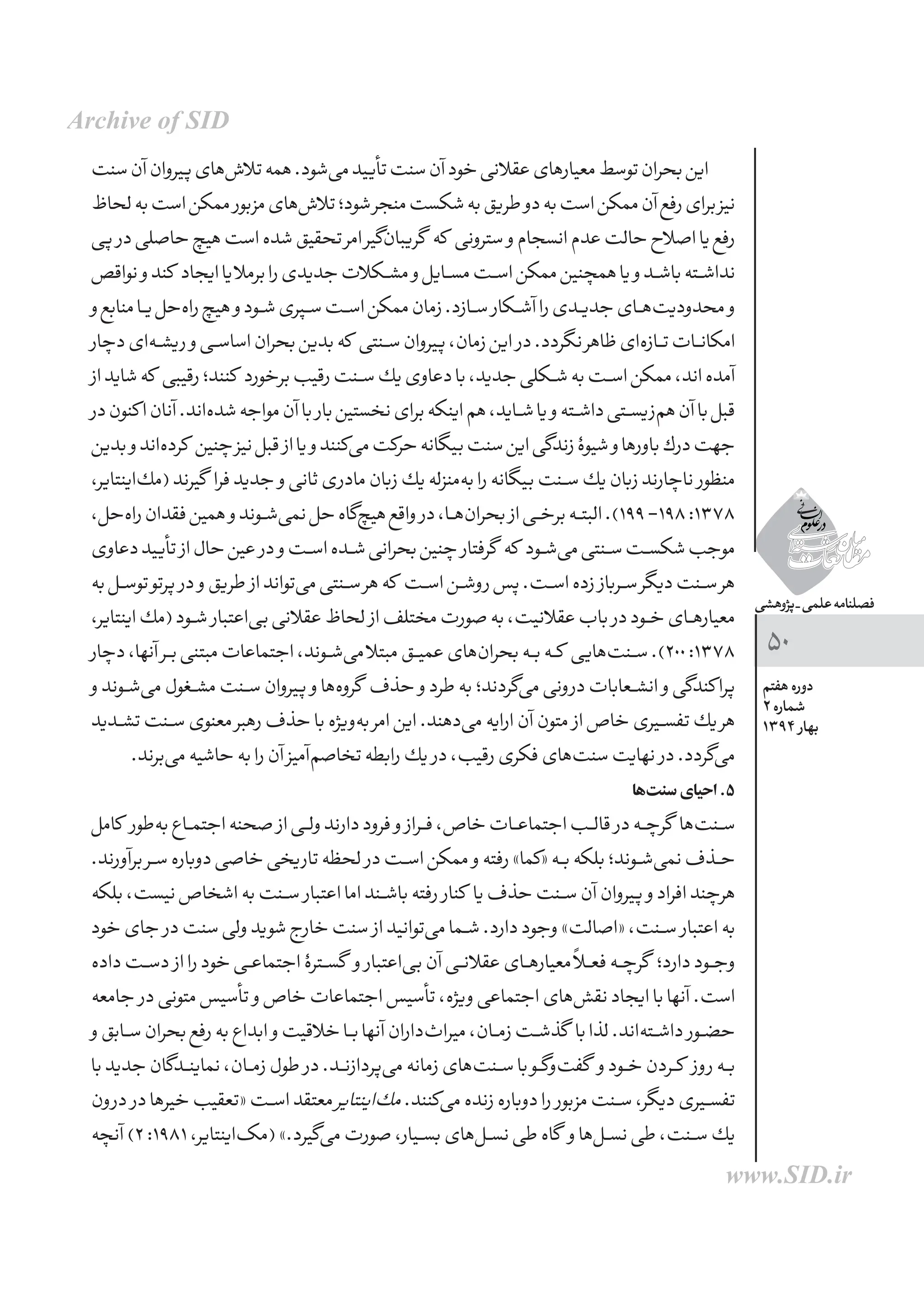 ‫پژوهشی‬_‫علمی‬‫فصلنامه‬
‫هفتم‬ ‫دوره‬
2 ‫شماره‬
1394 ‫بهار‬
50
‫سنت‬‫آن‬‫پیروان‬‫‌های‬‫ش‬‫تال‬‫همه‬.‫‌شود‬‫ی‬‫م‬‫تأیید‬‫سنت‬‫آن‬‫خود‬‫عقالنی‬‫معیارهای‬‫توسط‬‫بحران‬‫این‬
‫لحاظ‬‫به‬‫است‬‫ممكن‬ ‫مزبور‬‫‌های‬‫ش‬‫تال‬‫شود؛‬‫منجر‬‫شكست‬‫به‬‫طریق‬‫دو‬‫به‬‫است‬‫ممكن‬‫آن‬‫رفع‬‫برای‬‫نیز‬
‫پی‬ ‫در‬‫حاصلی‬‫هیچ‬‫است‬‫شده‬‫تحقیق‬‫امر‬‫‌گیر‬‫ن‬‫گریبا‬ ‫كه‬ ‫سترونی‬ ‫و‬‫انسجام‬‫عدم‬‫حالت‬‫اصالح‬‫یا‬‫رفع‬
‫نواقص‬‫و‬‫كند‬ ‫ایجاد‬‫یا‬‫برمال‬‫را‬‫جدیدی‬‫مشــكالت‬‫و‬‫مســایل‬‫اســت‬‫ممكن‬‫همچنین‬‫یا‬‫و‬‫باشــد‬‫نداشــته‬
‫و‬‫منابع‬‫ـا‬‫ـ‬‫ی‬‫‌حل‬‫ه‬‫را‬‫هیچ‬‫و‬‫شــود‬‫ســپری‬‫اســت‬‫ممكن‬‫زمان‬.‫ســازد‬ ‫آشــكار‬‫را‬‫جدیــدی‬‫‌هــای‬‫ت‬‫محدودی‬‫و‬
‫دچار‬‫‌ای‬‫ه‬‫ـ‬‫ـ‬‫ش‬‫ری‬‫و‬‫ـی‬‫ـ‬‫س‬‫اسا‬‫بحران‬‫بدین‬‫كه‬ ‫ســنتی‬‫پیروان‬،‫زمان‬‫این‬ ‫در‬.‫نگردد‬‫ظاهر‬‫‌ای‬‫ه‬‫تــاز‬‫امكانــات‬
‫از‬‫شاید‬‫كه‬ ‫رقیبی‬‫كنند؛‬ ‫برخورد‬‫رقیب‬‫ســنت‬‫یك‬‫دعاوی‬‫با‬،‫جدید‬‫شــكلی‬‫به‬‫اســت‬‫ممكن‬،‫اند‬‫آمده‬
‫در‬‫كنون‬‫ا‬‫آنان‬.‫‌اند‬‫ه‬‫شد‬‫مواجه‬‫آن‬‫با‬ ‫بار‬‫نخستین‬‫برای‬‫اینكه‬‫هم‬،‫شــاید‬‫یا‬‫و‬‌‫ه‬‫داشــت‬‫‌زیســتی‬‫م‬‫ه‬‫آن‬‫با‬‫قبل‬
‫بدین‬‫و‬‫‌اند‬‫ه‬‫كرد‬ ‫چنین‬‫نیز‬‫قبل‬ ‫از‬‫یا‬‫و‬‫‌كنند‬‫ی‬‫م‬‫حركت‬‫بیگانه‬‫سنت‬‫این‬‫زندگی‬‫شیوۀ‬‫و‬‫باورها‬‫درك‬‫جهت‬
،‫‌اینتایر‬‫ك‬‫(م‬‫گیرند‬ ‫فرا‬‫جدید‬ ‫و‬‫ثانی‬‫مادری‬‫زبان‬‫یك‬‫‌منزله‬‫ه‬‫ب‬‫را‬‫بیگانه‬‫ســنت‬‫یك‬‫زبان‬‫ناچارند‬ ‫منظور‬
،‫‌حل‬‫ه‬‫را‬‫فقدان‬‫همین‬‫و‬‫‌شــوند‬‫ی‬‫نم‬‫حل‬‫‌گاه‬‫چ‬‫هی‬‫واقع‬ ‫در‬،‫‌هــا‬‫ن‬‫بحرا‬ ‫از‬‫برخــی‬‫البتــه‬.)199-198:1378
‫دعاوی‬‫تأیید‬ ‫از‬‫حال‬‫عین‬ ‫در‬‫و‬‫‌اســت‬‫شــده‬‫بحرانی‬‫چنین‬ ‫گرفتار‬ ‫كه‬ ‫‌شــود‬‫ی‬‫م‬‫ســنتی‬‫شكســت‬‫موجب‬
‫به‬‫ـل‬‫ـ‬‫س‬‫تو‬‫پرتو‬ ‫در‬ ‫و‬‫طریق‬ ‫از‬‫‌تواند‬‫ی‬‫م‬‫ســنتی‬‫هر‬‫كه‬ ‫اســت‬‫روشــن‬‫پس‬.‫اســت‬‫زده‬ ‫ســرباز‬‫دیگر‬‫ســنت‬‫هر‬
،‫اینتایر‬‫(مك‬‫ـود‬‫ـ‬‫ش‬ ‫‌اعتبار‬‫ی‬‫ب‬‫عقالنی‬‫لحاظ‬ ‫از‬‫مختلف‬‫صورت‬‫به‬،‫عقالنیت‬‫باب‬ ‫در‬‫خــود‬‫معیارهــای‬
‫دچار‬،‫آنها‬‫ـر‬‫ـ‬‫ب‬‫مبتنی‬‫اجتماعات‬،‫‌شــوند‬‫ی‬‫م‬‫مبتال‬‫عمیــق‬‫‌های‬‫ن‬‫بحرا‬‫بــه‬‫كــه‬ ‫‌هایی‬‫ت‬‫ســن‬.)200:1378
‫و‬‫ـوند‬‫ـ‬‫ش‬‌‫ی‬‫م‬‫ـغول‬‫ـ‬‫ش‬‫م‬‫ســنت‬‫پیروان‬ ‫و‬‫‌ها‬‫ه‬‫گرو‬ ‫حذف‬ ‫و‬‫طرد‬‫به‬‫‌گردند؛‬‫ی‬‫م‬‫درونی‬‫انشــعابات‬ ‫و‬‫كندگی‬‫پرا‬
‫ــدید‬‫ش‬‫ت‬‫ـنت‬‫ـ‬‫س‬‫معنوی‬‫رهبر‬‫حذف‬‫با‬‫‌ویژه‬‫ه‬‫ب‬‫امر‬‫این‬.‫‌دهند‬‫ی‬‫م‬‫ارایه‬‫آن‬‫متون‬ ‫از‬‫خاص‬‫تفســیری‬‫یك‬‫هر‬
.‫‌برند‬‫ی‬‫م‬‫حاشیه‬‫به‬‫را‬‫آن‬‫‌آمیز‬‫م‬‫تخاص‬‫رابطه‬‫یك‬ ‫در‬،‫رقیب‬‫فكری‬‫‌های‬‫ت‬‫سن‬‫نهایت‬ ‫در‬.‫‌گردد‬‫ی‬‫م‬
‫‌ها‬‫ت‬‫سن‬‫احیای‬.5
‫كامل‬ ‫‌طور‬‫ه‬‫ب‬‫ـاع‬‫ـ‬‫م‬‫اجت‬‫صحنه‬ ‫از‬‫ولــی‬‫دارند‬‫فرود‬ ‫و‬ ‫فــراز‬،‫خاص‬‫اجتماعــات‬‫قالــب‬ ‫در‬‫گرچــه‬ ‫‌ها‬‫ت‬‫ســن‬
.‫برآورند‬‫ـر‬‫ـ‬‫س‬‫دوباره‬‫خاصی‬‫تاریخی‬‫لحظه‬ ‫در‬‫اســت‬‫ممكن‬ ‫و‬‫رفته‬»‫«كما‬‫بــه‬‫بلكه‬‫‌شــوند؛‬‫ی‬‫نم‬‫حــذف‬
‫بلكه‬،‫نیست‬‫اشخاص‬‫به‬‫ســنت‬ ‫اعتبار‬‫اما‬‫باشــند‬‌‫ه‬‫رفت‬ ‫كنار‬ ‫یا‬‫حذف‬‫ســنت‬‫آن‬‫پیروان‬ ‫و‬‫افراد‬‫هرچند‬
‫خود‬‫جای‬ ‫در‬‫سنت‬‫ولی‬‫شوید‬‫خارج‬‫سنت‬ ‫از‬‫‌توانید‬‫ی‬‫م‬‫شــما‬.‫دارد‬‫وجود‬»‫«اصالت‬،‫ســنت‬ ‫اعتبار‬‫به‬
‫داده‬‫ـت‬‫ـ‬‫س‬‫د‬ ‫از‬‫را‬‫خود‬‫اجتماعــی‬‫گســترۀ‬ ‫و‬ ‫‌اعتبار‬‫ی‬‫ب‬‫آن‬‫عقالنــی‬‫معیارهــای‬ً‫ا‬‫فعــ‬‫گرچــه‬ ‫دارد؛‬‫وجــود‬
‫جامعه‬ ‫در‬‫متونی‬‫تأسیس‬ ‫و‬‫خاص‬‫اجتماعات‬‫تأسیس‬،‫ویژه‬‫اجتماعی‬‫‌های‬‫ش‬‫نق‬‫ایجاد‬‫با‬‫آنها‬.‫است‬
‫و‬‫ـابق‬‫ـ‬‫س‬‫بحران‬‫رفع‬‫به‬‫ابداع‬ ‫و‬‫خالقیت‬‫بــا‬‫آنها‬‫‌داران‬‫ث‬‫میرا‬،‫زمــان‬‫گذشــت‬ ‫با‬‫لذا‬.‫‌اند‬‫ه‬‫داشــت‬ ‫حضــور‬
‫با‬‫جدید‬‫ـدگان‬‫ـ‬‫ن‬‫نمای‬،‫زمــان‬‫طول‬ ‫در‬.‫‌پردازنــد‬‫ی‬‫م‬‫زمانه‬‫‌های‬‫ت‬‫ســن‬‫با‬‫‌گــو‬‫و‬‌‫ت‬‫گف‬ ‫و‬‫خــود‬‫كــردن‬ ‫روز‬‫بــه‬
‫درون‬ ‫در‬‫خیرها‬‫«تعقیب‬‫اســت‬‫معتقد‬‫‌اینتایر‬‫ك‬‫م‬.‫‌كنند‬‫ی‬‫م‬‫زنده‬‫دوباره‬‫را‬ ‫مزبور‬‫ســنت‬،‫دیگر‬‫تفســیری‬
‫آنچه‬)2:1981،‫‌اینتایر‬‫ک‬‫(م‬».‫‌گیرد‬‫ی‬‫م‬‫صورت‬،‫بســیار‬‫‌های‬‫ل‬‫نســ‬‫طی‬‫گاه‬ ‫و‬‫‌ها‬‫ل‬‫نســ‬‫طی‬،‫ســنت‬‫یك‬
Archive of SID
www.SID.ir
 