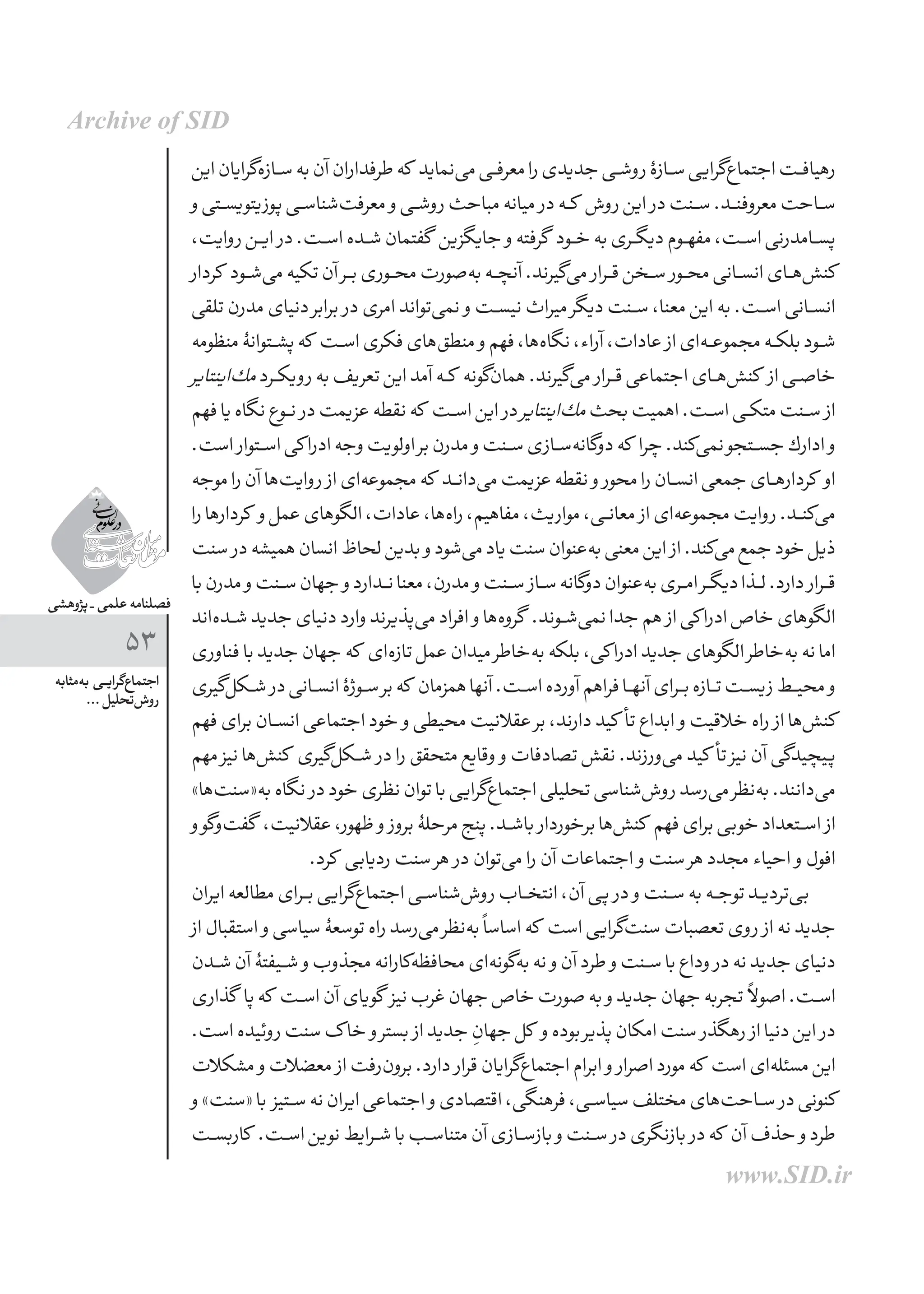 ‫پژوهشی‬ _ ‫علمی‬ ‫فصلنامه‬
53
‫‌مثابه‬‫ه‬‫ب‬ ‫ـی‬‫ـ‬‫ی‬‫‌گرا‬‫ع‬‫اجتما‬
... ‫‌تحلیل‬‫ش‬‫رو‬
‫این‬‫‌گرایان‬‫ه‬‫ســاز‬‫به‬‫آن‬‫طرفداران‬‫که‬ ‫‌نماید‬‫ی‬‫م‬‫معرفــی‬‫را‬‫جدیدی‬‫روشــی‬‫ســازۀ‬‫‌گرایی‬‫ع‬‫اجتما‬‫رهیافــت‬
‫و‬‫ـتی‬‫ـ‬‫س‬‫پوزیتوی‬‫‌شناســی‬‫ت‬‫معرف‬ ‫و‬‫روشــی‬‫مباحث‬‫میانه‬ ‫در‬‫کــه‬ ‫روش‬‫این‬ ‫در‬‫ســنت‬.‫معروفنــد‬‫ســاحت‬
،‫روایت‬‫ایــن‬‌‫ر‬‫د‬.‫اســت‬‫شــده‬‫گفتمان‬ ‫جایگزین‬ ‫و‬‫گرفته‬ ‫خــود‬‫به‬‫دیگــری‬‫مفهــوم‬،‫اســت‬‫پســامدرنی‬
‫کردار‬ ‫‌شــود‬‫ی‬‫م‬‫تكیه‬‫آن‬‫بــر‬‫محــوری‬‫‌صورت‬‫ه‬‫ب‬‫آنچــه‬.‫‌گیرند‬‫ی‬‫م‬ ‫قــرار‬‫ســخن‬ ‫محــور‬‫انســانی‬‫‌هــای‬‫ش‬‫كن‬
‫تلقی‬‫مدرن‬‫دنیای‬‫برابر‬ ‫در‬‫امری‬‫‌تواند‬‫ی‬‫نم‬ ‫و‬‫نیســت‬‫میراث‬‫دیگر‬‫ســنت‬،‫معنا‬‫این‬‫به‬.‫اســت‬‫انســانی‬
‫منظومه‬‫پشــتوانۀ‬‫كه‬ ‫اســت‬‫فكری‬‫‌های‬‫ق‬‫منط‬ ‫و‬‫فهم‬،‫‌ها‬‫ه‬‫نگا‬،‫آراء‬،‫عادات‬ ‫از‬‫‌ای‬‫ه‬‫مجموعــ‬‫بلكــه‬‫شــود‬
‫‌اینتایر‬‫ك‬‫م‬‫ــرد‬‫ك‬‫روی‬‫به‬‫تعریف‬‫این‬‫آمد‬‫کــه‬ ‫‌گونه‬‫ن‬‫هما‬.‫‌گیرند‬‫ی‬‫م‬ ‫قــرار‬‫اجتماعی‬‫‌هــای‬‫ش‬‫كن‬ ‫از‬‫خاصــی‬
‫فهم‬‫یا‬‫نگاه‬‫نــوع‬ ‫در‬‫عزیمت‬‫نقطه‬‫كه‬ ‫اســت‬‫این‬ ‫در‬‫‌اینتایر‬‫ك‬‫م‬‫بحث‬‫اهمیت‬.‫اســت‬‫ــی‬‫ك‬‫مت‬‫ســنت‬ ‫از‬
.‫است‬ ‫اســتوار‬‫كی‬‫ادرا‬‫وجه‬‫اولویت‬‫بر‬‫مدرن‬ ‫و‬‫ســنت‬‫‌ســازی‬‫ه‬‫دوگان‬‫که‬ ‫چرا‬.‫‌كند‬‫ی‬‫نم‬‫جســتجو‬‫ادارك‬ ‫و‬
‫موجه‬‫را‬‫آن‬‫‌ها‬‫ت‬‫روای‬ ‫از‬‫‌ای‬‫ه‬‫مجموع‬‫كه‬ ‫‌دانــد‬‫ی‬‫م‬‫عزیمت‬‫نقطه‬ ‫و‬ ‫محور‬‫را‬‫انســان‬‫جمعی‬‫كردارهــای‬ ‫او‬
‫را‬‫كردارها‬ ‫و‬‫عمل‬‫الگوهای‬،‫عادات‬،‫‌ها‬‫ه‬‫را‬،‫مفاهیم‬،‫مواریث‬،‫معانــی‬ ‫از‬‫‌ای‬‫ه‬‫مجموع‬‫روایت‬.‫‌كنــد‬‫ی‬‫م‬
‫سنت‬ ‫در‬‫همیشه‬‫انسان‬‫لحاظ‬‫بدین‬ ‫و‬‫‌شود‬‫ی‬‫م‬‫یاد‬‫سنت‬‫‌عنوان‬‫ه‬‫ب‬‫معنی‬‫این‬ ‫از‬.‫‌كند‬‫ی‬‫م‬‫جمع‬‫خود‬‫ذیل‬
‫با‬‫مدرن‬ ‫و‬‫ســنت‬‫جهان‬ ‫و‬‫نــدارد‬‫معنا‬،‫مدرن‬ ‫و‬‫ســنت‬ ‫ســاز‬‫دوگانه‬‫‌عنوان‬‫ه‬‫ب‬‫امــری‬‫دیگــر‬‫لــذا‬.‫دارد‬ ‫قــرار‬
‫‌اند‬‫ه‬‫ـد‬‫ـ‬‫ش‬‫جدید‬‫دنیای‬‫وارد‬‫‌پذیرند‬‫ی‬‫م‬‫افراد‬ ‫و‬‫‌ها‬‫ه‬‫گرو‬ .‫‌شــوند‬‫ی‬‫نم‬‫جدا‬‫هم‬ ‫از‬‫كی‬‫ادرا‬‫خاص‬‫الگوهای‬
‫فناوری‬‫با‬‫جدید‬‫جهان‬‫كه‬ ‫‌ای‬‫ه‬‫تاز‬‫عمل‬‫میدان‬‫‌خاطر‬‫ه‬‫ب‬‫بلكه‬،‫كی‬‫ادرا‬‫جدید‬‫الگوهای‬‫‌خاطر‬‫ه‬‫ب‬‫نه‬‫اما‬
‫‌گیری‬‫ل‬‫شــک‬ ‫در‬‫انســانی‬‫ســوژۀ‬‫بر‬‫که‬ ‫همزمان‬‫آنها‬.‫اســت‬‫آورده‬‫فراهم‬‫آنهــا‬‫بــرای‬‌‫ه‬‫تــاز‬‫زیســت‬‫محیــط‬‫و‬
‫فهم‬‫برای‬‫انســان‬‫اجتماعی‬‫خود‬ ‫و‬‫محیطی‬‫عقالنیت‬‫بر‬،‫دارند‬‫کید‬ ‫تأ‬‫ابداع‬ ‫و‬‫خالقیت‬‫راه‬ ‫از‬‫‌ها‬‫ش‬‫کن‬
‫مهم‬‫نیز‬‫‌ها‬‫ش‬‫کن‬ ‫‌گیری‬‫ل‬‫شــک‬ ‫در‬‫را‬‫متحقق‬‫وقایع‬ ‫و‬‫تصادفات‬‫نقش‬.‫‌ورزند‬‫ی‬‫م‬‫کید‬ ‫تأ‬‫نیز‬‫آن‬‫پیچیدگی‬
»‫‌ها‬‫ت‬‫به«سن‬‫نگاه‬ ‫در‬‫خود‬‫نظری‬‫توان‬‫با‬‫‌گرایی‬‫ع‬‫اجتما‬‫تحلیلی‬‫‌شناسی‬‫ش‬‫رو‬‫‌رسد‬‫ی‬‫م‬‫‌نظر‬‫ه‬‫ب‬.‫‌دانند‬‫ی‬‫م‬
‫و‬‫‌گو‬‫و‬‌‫ت‬‫گف‬ ،‫عقالنیت‬،‫ظهور‬ ‫و‬ ‫بروز‬‫مرحلۀ‬‫پنج‬.‫باشــد‬ ‫برخوردار‬‫‌ها‬‫ش‬‫کن‬ ‫فهم‬‫برای‬‫خوبی‬‫اســتعداد‬ ‫از‬
.‫کرد‬ ‫ردیابی‬‫سنت‬‫هر‬ ‫در‬‫‌توان‬‫ی‬‫م‬‫را‬‫آن‬‫اجتماعات‬ ‫و‬‫سنت‬‫هر‬‫مجدد‬‫احیاء‬ ‫و‬‫افول‬
‫ایران‬‫مطالعه‬‫بــرای‬‫‌گرایی‬‫ع‬‫اجتما‬‫‌شناســی‬‫ش‬‫رو‬‫انتخــاب‬،‫آن‬‫پی‬ ‫در‬ ‫و‬‫ســنت‬‫به‬‫توجــه‬‫‌تردیــد‬‫ی‬‫ب‬
‫از‬‫استقبال‬ ‫و‬‫سیاسی‬‫توسعۀ‬‫راه‬‫‌رسد‬‫ی‬‫م‬‫‌نظر‬‫ه‬‫ب‬ً‫ا‬‫اساس‬‫که‬ ‫است‬‫‌گرایی‬‫ت‬‫سن‬‫تعصبات‬‫روی‬ ‫از‬‫نه‬‫جدید‬
‫ـدن‬‫ـ‬‫ش‬‫آن‬‫شــیفتۀ‬ ‫و‬‫مجذوب‬‫‌کارانه‬‫ه‬‫محافظ‬‫‌ای‬‫ه‬‫‌گون‬‫ه‬‫ب‬‫نه‬ ‫و‬‫آن‬‫طرد‬ ‫و‬‫ســنت‬‫با‬‫وداع‬ ‫در‬‫نه‬‫جدید‬‫دنیای‬
‫گذاری‬ ‫پا‬‫که‬ ‫اســت‬‫آن‬‫گویای‬ ‫نیز‬‫غرب‬‫جهان‬‫خاص‬‫صورت‬‫به‬ ‫و‬‫جدید‬‫جهان‬‫تجربه‬ ً‫ال‬‫اصو‬.‫اســت‬
.‫است‬‫روئیده‬‫سنت‬‫ک‬‫خا‬ ‫و‬‫بستر‬ ‫از‬‫جدید‬ ِ
‫جهان‬‫کل‬ ‫و‬‫بوده‬‫پذیر‬‫امکان‬‫سنت‬ ‫رهگذر‬ ‫از‬‫دنیا‬‫این‬ ‫در‬
‫مشکالت‬ ‫و‬‫معضالت‬ ‫از‬‫‌رفت‬‫ن‬‫برو‬.‫دارد‬ ‫قرار‬‫‌گرایان‬‫ع‬‫اجتما‬‫ابرام‬ ‫و‬ ‫اصرار‬‫مورد‬‫که‬ ‫است‬‫‌ای‬‫ه‬‫مسئل‬‫این‬
‫و‬»‫«سنت‬‫با‬ ‫ســتیز‬‫نه‬‫ایران‬‫اجتماعی‬ ‫و‬‫اقتصادی‬،‫فرهنگی‬،‫سیاســی‬‫مختلف‬‫‌های‬‫ت‬‫ســاح‬ ‫در‬‫کنونی‬
‫ـت‬‫ـ‬‫س‬‫کارب‬ .‫اســت‬‫نوین‬‫شــرایط‬‫با‬‫متناســب‬‫آن‬‫بازســازی‬ ‫و‬‫ســنت‬ ‫در‬‫بازنگری‬ ‫در‬‫که‬ ‫آن‬‫حذف‬ ‫و‬‫طرد‬
Archive of SID
www.SID.ir
 