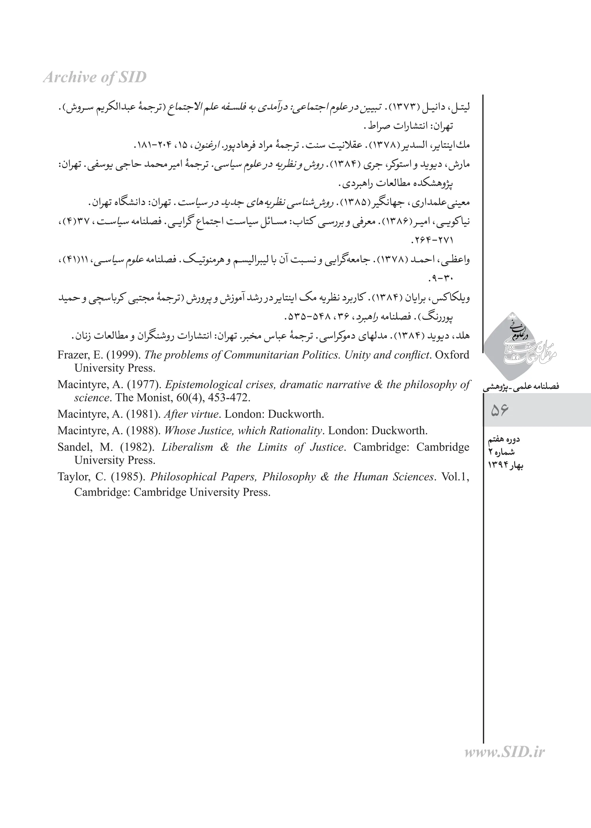 ‫پژوهشی‬_‫علمی‬‫فصلنامه‬
‫هفتم‬ ‫دوره‬
2 ‫شماره‬
1394 ‫بهار‬
56
.)‫ســروش‬‫عبدالکریم‬‫(ترجمۀ‬‫االجتماع‬‫علم‬‫ـفه‬‫ـ‬‫س‬‫فل‬‫به‬‫درآمدی‬:‫اجتماعی‬‫علوم‬ ‫در‬‫تبیین‬ .)1373(‫ـل‬‫ـ‬‫ی‬‫دان‬،‫ـل‬‫ـ‬‫ت‬‫لی‬
.‫صراط‬‫انتشارات‬:‫تهران‬
.181-204،15،‫ارغنون‬.‫‌پور‬‫د‬‫فرها‬‫مراد‬‫ترجمۀ‬.‫سنت‬‫عقالنیت‬.)1378(‫السدیر‬،‫‌اینتایر‬‫ك‬‫م‬
:‫تهران‬.‫یوسفی‬‫حاجی‬‫محمد‬‫امیر‬‌‫ۀ‬‫ترجم‬.‫سیاسی‬‫علوم‬ ‫در‬‫نظریه‬ ‫و‬‫روش‬.)1384(‫جری‬،‫استوكر‬ ‫و‬‫دیوید‬،‫مارش‬
.‫راهبردی‬‫مطالعات‬‫پژوهشکده‬
.‫تهران‬‫دانشگاه‬:‫تهران‬.‫سیاست‬ ‫در‬‫جدید‬‫‌های‬‫ه‬‫نظری‬‫‌شناسی‬‫ش‬‫رو‬.)1385(‫جهانگیر‬،‫‌علمداری‬‫ی‬‫معین‬
،)4(37،‫ـت‬‫ـ‬‫س‬‫سیا‬‫فصلنامه‬.‫گرایــی‬ ‫اجتماع‬‫سیاســت‬‫مســائل‬:‫کتاب‬ ‫ـی‬‫ـ‬‫س‬‫برر‬ ‫و‬‫معرفی‬.)1386(‫ـر‬‫ـ‬‫ی‬‫ام‬،‫ـی‬‫ـ‬‫ی‬‫کو‬‫نیا‬
.264-271
،)41(11،‫ـی‬‫ـ‬‫س‬‫سیا‬‫علوم‬‫فصلنامه‬.‫هرمنوتیــک‬ ‫و‬‫لیبرالیســم‬‫با‬‫آن‬‫ـبت‬‫ـ‬‫س‬‫ن‬ ‫و‬‫‌گرایی‬‫ه‬‫جامع‬.)1378(‫ـد‬‫ـ‬‫م‬‫اح‬،‫ـی‬‫ـ‬‫ظ‬‫واع‬
.9-30
‫حمید‬ ‫و‬‫کرباسچی‬ ‫مجتبی‬‌‫ۀ‬‫(ترجم‬‫پرورش‬ ‫و‬‫آموزش‬‫رشد‬ ‫در‬‫اینتایر‬‫مک‬‫نظریه‬‫کاربرد‬ .)1384(‫برایان‬،‫کس‬‫ویلکا‬
.535-548،36،‫راهبرد‬‫فصلنامه‬.)‫پوررنگ‬
.‫زنان‬‫مطالعات‬ ‫و‬‫روشنگران‬‫انتشارات‬:‫تهران‬.‫مخبر‬‫عباس‬‫ترجمۀ‬.‫دموکراسی‬‫مدلهای‬.)1384(‫دیوید‬،‫هلد‬
Frazer, E. (1999). The problems of Communitarian Politics. Unity and conflict. Oxford
University Press.
Macintyre, A. (1977). Epistemological crises, dramatic narrative & the philosophy of
science. The Monist, 60(4), 453-472.
Macintyre, A. (1981). After virtue. London: Duckworth.
Macintyre, A. (1988). Whose Justice, which Rationality. London: Duckworth.
Sandel, M. (1982). Liberalism & the Limits of Justice. Cambridge: Cambridge
University Press.
Taylor, C. (1985). Philosophical Papers, Philosophy & the Human Sciences. Vol.1,
Cambridge: Cambridge University Press.
Archive of SID
www.SID.ir
 