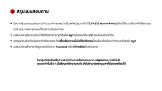 สรุปแบบสอบถาม
อิงจากผู้กรอกแบบสอบถามจำนวน 44 คน พบว่า เป็นเพศหญิงมากถึง 72.7% (32 คนจาก 44 คน) ผู้คนที่มีความคิดจะทำศัลยกรรม
มีจำนวนมากพอ ๆ กับคนที่ไม่มีความคิดจะทำเลย
คนส่วนใหญ่ให้ความเห็นว่าสิ่งที่อยากทำมากที่สุดคือ จมูก รองลงมาคือ ปาก และอื่นๆ ตามลำดับ
เหตุผลที่คนส่วนใหญ่อยากทำศัลยกรรม คือ เพื่อเพิ่มความมั่นใจให้แก่ตัวเองโดยส่วนที่สนใจจะทำกันมากที่สุดคือ จมูก
คนส่วนใหญ่ศึกษาหาข้อมูล และรีวิวจาก Facebook หรือ หน้าคลินิคเป็นส่วนมาก
ในกลุ่มวัยรุ่นไทยมีความสนใจด้านการศัลยกรรมมาก แต่ผู้คนส่วนมากยังไม่มี
แผนจะทำในเร็ว ๆ นี้ เพียงแค่มีความสนใจ ยังไม่สามารถระบุเวลาที่ตัวเองพร้อมได้
 
