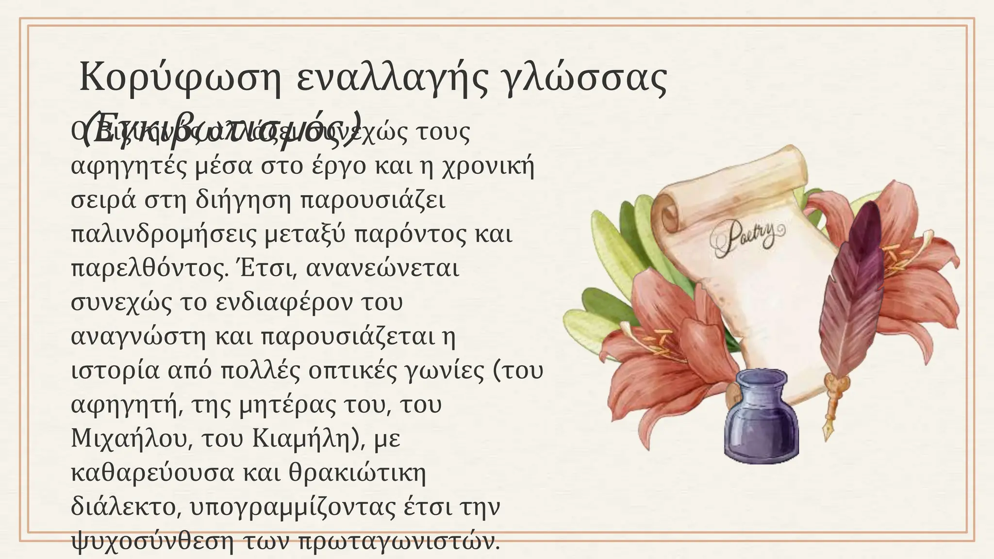 Κορύφωση εναλλαγής γλώσσας
(Εγκιβωτισμός)
Ο Βιζυηνός αλλάζει συνεχώς τους
αφηγητές μέσα στο έργο και η χρονική
σειρά στη διήγηση παρουσιάζει
παλινδρομήσεις μεταξύ παρόντος και
παρελθόντος. Έτσι, ανανεώνεται
συνεχώς το ενδιαφέρον του
αναγνώστη και παρουσιάζεται η
ιστορία από πολλές οπτικές γωνίες (του
αφηγητή, της μητέρας του, του
Μιχαήλου, του Κιαμήλη), με
καθαρεύουσα και θρακιώτικη
διάλεκτο, υπογραμμίζοντας έτσι την
ψυχοσύνθεση των πρωταγωνιστών.
 