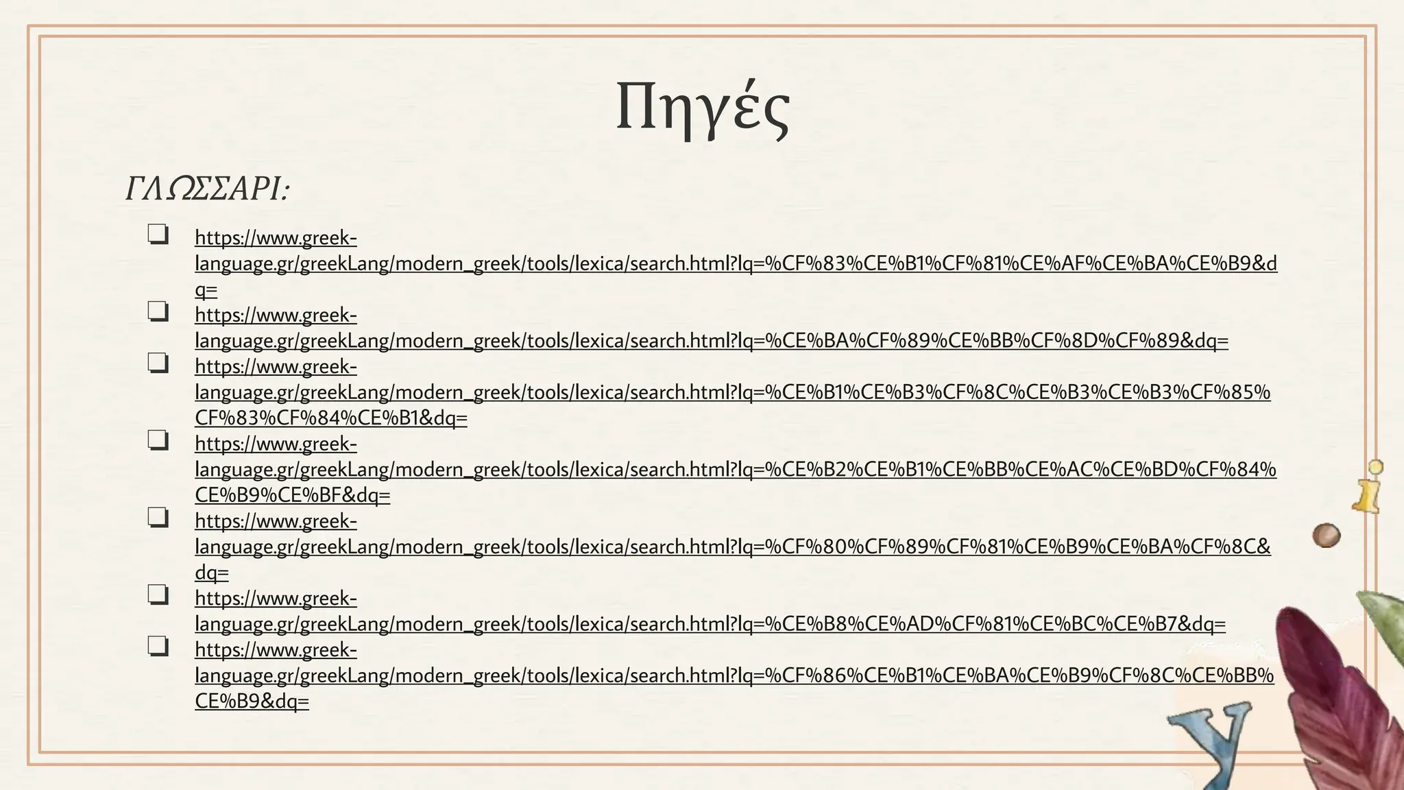 ΓΛΩΣΣΑΡΙ:
❏ https://www.greek-
language.gr/greekLang/modern_greek/tools/lexica/search.html?lq=%CF%83%CE%B1%CF%81%CE%AF%CE%BA%CE%B9&d
q=
❏ https://www.greek-
language.gr/greekLang/modern_greek/tools/lexica/search.html?lq=%CE%BA%CF%89%CE%BB%CF%8D%CF%89&dq=
❏ https://www.greek-
language.gr/greekLang/modern_greek/tools/lexica/search.html?lq=%CE%B1%CE%B3%CF%8C%CE%B3%CE%B3%CF%85%
CF%83%CF%84%CE%B1&dq=
❏ https://www.greek-
language.gr/greekLang/modern_greek/tools/lexica/search.html?lq=%CE%B2%CE%B1%CE%BB%CE%AC%CE%BD%CF%84%
CE%B9%CE%BF&dq=
❏ https://www.greek-
language.gr/greekLang/modern_greek/tools/lexica/search.html?lq=%CF%80%CF%89%CF%81%CE%B9%CE%BA%CF%8C&
dq=
❏ https://www.greek-
language.gr/greekLang/modern_greek/tools/lexica/search.html?lq=%CE%B8%CE%AD%CF%81%CE%BC%CE%B7&dq=
❏ https://www.greek-
language.gr/greekLang/modern_greek/tools/lexica/search.html?lq=%CF%86%CE%B1%CE%BA%CE%B9%CF%8C%CE%BB%
CE%B9&dq=
Πηγές
 