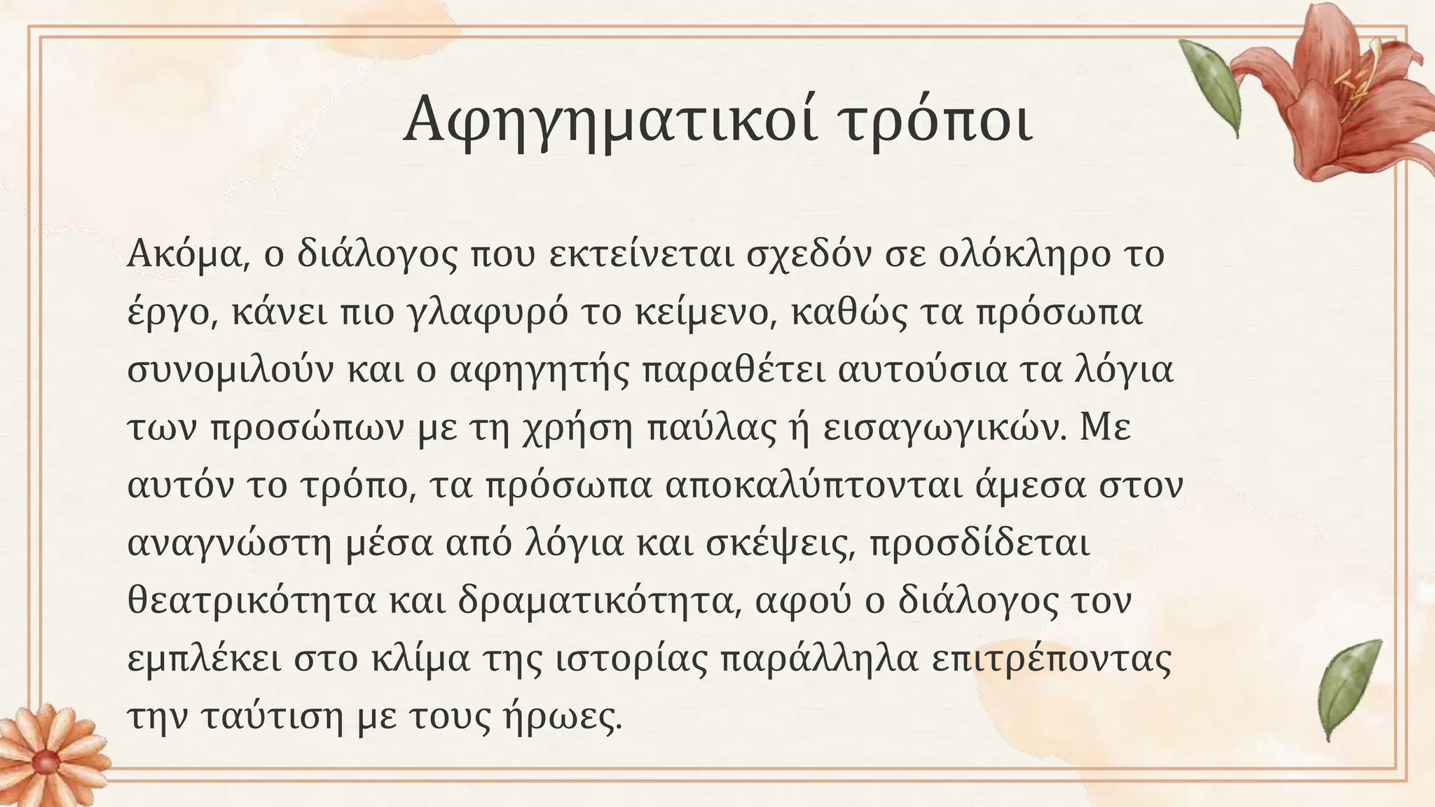 Αφηγηματικοί τρόποι
Ακόμα, ο διάλογος που εκτείνεται σχεδόν σε ολόκληρο το
έργο, κάνει πιο γλαφυρό το κείμενο, καθώς τα πρόσωπα
συνομιλούν και ο αφηγητής παραθέτει αυτούσια τα λόγια
των προσώπων με τη χρήση παύλας ή εισαγωγικών. Με
αυτόν το τρόπο, τα πρόσωπα αποκαλύπτονται άμεσα στον
αναγνώστη μέσα από λόγια και σκέψεις, προσδίδεται
θεατρικότητα και δραματικότητα, αφού ο διάλογος τον
εμπλέκει στο κλίμα της ιστορίας παράλληλα επιτρέποντας
την ταύτιση με τους ήρωες.
 