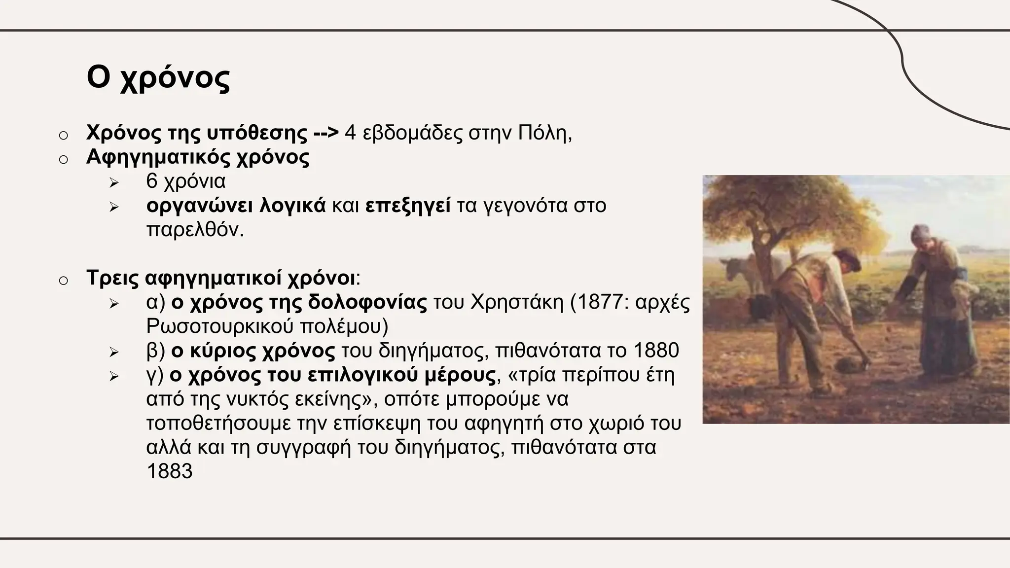 Ο χρόνος
o Χρόνος της υπόθεσης --> 4 εβδομάδες στην Πόλη,
o Αφηγηματικός χρόνος
 6 χρόνια
 οργανώνει λογικά και επεξηγεί τα γεγονότα στο
παρελθόν.
o Τρεις αφηγηματικοί χρόνοι:
 α) ο χρόνος της δολοφονίας του Χρηστάκη (1877: αρχές
Ρωσοτουρκικού πολέμου)
 β) ο κύριος χρόνος του διηγήματος, πιθανότατα το 1880
 γ) ο χρόνος του επιλογικού μέρους, «τρία περίπου έτη
από της νυκτός εκείνης», οπότε μπορούμε να
τοποθετήσουμε την επίσκεψη του αφηγητή στο χωριό του
αλλά και τη συγγραφή του διηγήματος, πιθανότατα στα
1883
 