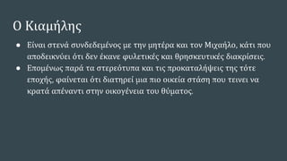 Ο Κιαμήλης
● Είναι στενά συνδεδεμένος με την μητέρα και τον Μιχαήλο, κάτι που
αποδεικνύει ότι δεν έκανε φυλετικές και θρησκευτικές διακρίσεις.
● Επομένως παρά τα στερεότυπα και τις προκαταλήψεις της τότε
εποχής, φαίνεται ότι διατηρεί μια πιο οικεία στάση που τεινει να
κρατά απέναντι στην οικογένεια του θύματος.
 