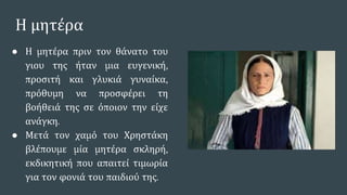 Η μητέρα
● Η μητέρα πριν τον θάνατο του
γιου της ήταν μια ευγενική,
προσιτή και γλυκιά γυναίκα,
πρόθυμη να προσφέρει τη
βοήθειά της σε όποιον την είχε
ανάγκη.
● Μετά τον χαμό του Χρηστάκη
βλέπουμε μία μητέρα σκληρή,
εκδικητική που απαιτεί τιμωρία
για τον φονιά του παιδιού της.
 