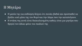 Η Μητέρα
● Η μανία της για εκδίκηση δείχνει ότι πονάει βαθιά και προσπαθεί να
βγάλει από μέσα της τον θυμό και την πίκρα που την καταπνίγουν.
● Η στάση της αυτή είναι δικαιολογημένη καθώς είναι μια μητέρα που
θρηνεί τον άδικο φόνο του παιδιού της
 