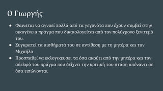 Ο Γιωργής
● Φαινεται να αγνοεί πολλά από τα γεγονότα που έχουν συμβεί στην
οικογένεια πράγμα που δικαιολογείται από τον πολύχρονο ξενιτεμό
του.
● Συγκρατεί τα αισθήματά του σε αντίθεση με τη μητέρα και τον
Μιχαήλο
● Προσπαθεί να εκλογικευσει τα όσα ακούει από την μητέρα και τον
αδελφό του πράγμα που δείχνει την κριτική του στάση απέναντι σε
όσα ειπώνονται.
 