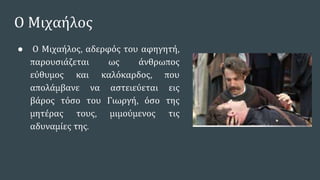 Ο Μιχαήλος
● Ο Μιχαήλος, αδερφός του αφηγητή,
παρουσιάζεται ως άνθρωπος
εύθυμος και καλόκαρδος, που
απολάμβανε να αστειεύεται εις
βάρος τόσο του Γιωργή, όσο της
μητέρας τους, μιμούμενος τις
αδυναμίες της.
 