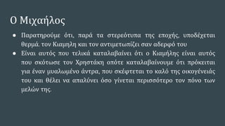 Ο Μιχαήλος
● Παρατηρούμε ότι, παρά τα στερεότυπα της εποχής, υποδέχεται
θερμά. τον Κιαμηλη και τον αντιμετωπίζει σαν αδερφό του
● Είναι αυτός που τελικά καταλαβαίνει ότι ο Κιαμήλης είναι αυτός
που σκότωσε τον Χρηστάκη οπότε καταλαβαίνουμε ότι πρόκειται
για έναν μυαλωμένο άντρα, που σκέφτεται το καλό της οικογένειάς
του και θέλει να απαλύνει όσο γίνεται περισσότερο τον πόνο των
μελών της.
 