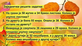 Заједнички решите задатке:
1. На грани је 58 жутих и 34 браон листова. Колико је
укупно листова?
2. На дрвету је било 93 жира. Опало је 38. Колико је
остало на дрвету?
3. Веверица је сакупила 36 лешника и 29 ораха. Колико је
плодова укупно сакупила?
4. У једној кутији је 52 кишобрана, а у другој 26 мање.
Колико има кишобрана у другој кутији?
 