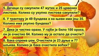 5. Дечаци су сакупили 47 жутих и 25 црвених
листова. Колико су укупно листова сакупили?
6. У трактору је 49 бундева а на њиви има још 35.
Колико има укупно бундева?
7. Дека је чистио орахе. У гајби је било 100 ораха,
он је очистио 64. Колико му је остало да очисти?
8. Бака спрема џем. Очистила је 23 дуње и 77
шљива. Колико је бака очистила воћки?
 
