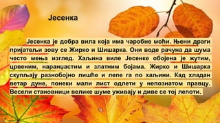 Јесенка
Јесенка је добра вила која има чаробне моћи. Њени драги
пријатељи зову се Жирко и Шишарка. Они воде рачуна да шума
често мења изглед. Хаљина виле Јесенке обојена је жутим,
црвеним, наранџастим и златним бојама. Жирко и Шишарка
скупљају разнобојно лишће и лепе га по хаљини. Кад хладан
ветар дуне, понеки мали лист одлети у непознатом правцу.
Весели становници велике шуме уживају и диве се тој лепоти.
 