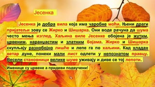 Јесенка
Јесенка је добра вила која има чаробне моћи. Њени драги
пријатељи зову се Жирко и Шишарка. Они воде рачуна да шума
често мења изглед. Хаљина виле Јесенке обојена је жутим,
црвеним, наранџастим и златним бојама. Жирко и Шишарка
скупљају разнобојно лишће и лепе га по хаљини. Кад хладан
ветар дуне, понеки мали лист одлети у непознатом правцу.
Весели становници велике шуме уживају и диве се тој лепоти.
Именице су црвене а придеви подвучени!
 