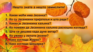 Нешто знате а нешто замислите!
1. Какве моћи има Јесенка?
2. Ко су Јесенкини пријатељи и шта раде?
3. Каква је Јесенкина хаљина?
4. Ко помаже да Јесенкина хаљина раскошно изгледа?
5. Шта се дешава када дуне ветар?
6. Ко ужива у лепоти јесени?
7. Како изгледа Жирко?
8. Како изгледа Шишарка?
 