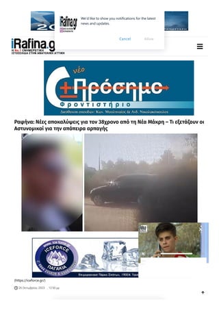 (http://www.rafinaport.gr/)
(https://www.irafina.gr/) 
Ραφήνα: Νέες αποκαλύψεις για τον 38χρονο από τη Νέα Μάκρη – Τι εξετάζουν οι
Αστυνομικοί για την απόπειρα αρπαγής
(https://iceforce.gr/)
26 Οκτωβρίου, 2023
 , 12:50 μμ

00:00 00:50
«ΜεταυτίζουνμετηΡούλαΠισπιρίγκου»,λέειη
μητέρατωνδύοβρεφώναπότηνΑχαΐα
We'd like to show you notifications for the latest
news and updates.
Allow
Cancel
 