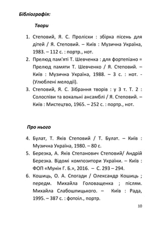 10
Бібліографія:
Твори
1. Степовий, Я. С. Проліски : збірка пісень для
дітей / Я. Степовий. – Київ : Музична Україна,
1983. – 112 с. : портр., нот.
2. Прелюд пам'яті Т. Шевченка : для фортепіано =
Прелюд памяти Т. Шевченко / Я. Степовий. –
Київ : Музична Україна, 1988. – 3 с. : нот. -
(Улюблені мелодії).
3. Степовий, Я. С. Зібрання творів : у 3 т. Т. 2 :
Солоспіви та вокальні ансамблі / Я. Степовий. –
Київ : Мистецтво, 1965. – 252 с. : портр., нот.
Про нього
4. Булат, Т. Яків Степовий / Т. Булат. – Київ :
Музична Україна, 1980. – 80 с.
5. Березка, А. Яків Степанович Степовий/ Андрій
Березка. Відомі композитори України. – Київ :
ФОП «Мунін Г. Б.», 2016. – С. 293 – 294.
6. Кошиць, О. А. Спогади / Олександр Кошиць ;
передм. Михайла Головащенка ; післям.
Михайла Слабошпицького. – Київ : Рада,
1995. – 387 с. : фотоіл., портр.
 