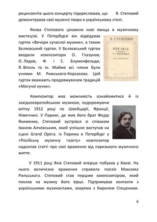 6
рецензентів цього концерту підкреслював, що Я. Степовий
демонстрував свої музичні твори в українському стилі.
Якова Степового цікавили нові явища в музичному
мистецтві. У Петербурзі він відвідував
гурток «Вечори сучасної музики», а також
Бєляєвський гурток. У Бєляєвський гурток
входили композитори О. Глазунов,
О. Лядов, Ф. і С. Блуменфельди,
Я. Вітоль та ін. Майже всі члени були
учнями М. Римського-Корсакова. Цей
гурток вважають продовжувачем традицій
«Могучої кучки».
Композитор мав можливість ознайомитися й із
західноєвропейською музикою, подорожуючи
влітку 1912 році по Швейцарії, Франції,
Німеччині. У Парижі, де жив його брат Федір
Якименко, Степовий зустрівся зі співаком
Іваном Алчевським, який успішно виступав на
сцені Gгапd Орега. Із Парижа в Петербург у
«Російську музичну газету» композитор
надсилав статті про свої враження від паризького музичного
життя.
У 1911 році Яків Степовий вперше побував у Києві. На
нього величезне враження справила поезія Максима
Рильського. Степовий став першим композитором, який
поклав на музику його вірші. Підтримував контакти з
українськими музикантами, зокрема з Кирилом Стеценком.
 